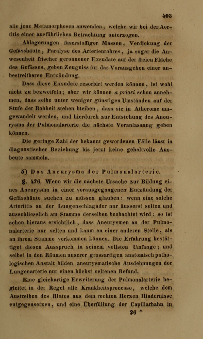 alle jene Metamorphosen anwenden , welche wir bei der Aor- titis einer ausführliehen Betrachtung- unterzogen. Ablagerungen faserstoffiger Massen, Verdickung der Gefässhäute , Paralyse des Arterienrohres , ja sogar die An- wesenheit frischer geronnener Exsudate auf der freien Fläche des Gefässes, geben Zeugniss für das Vorausgehen einer un- bestreitbaren Entzündung. Dass diese Exsudate resorbirt werden können, ist wohl nicht zu bezweifeln; aber wir können a priori schon anneh- men, dass selbe unter weniger günstigen Umständen auf der Stufe der Rohheit stehen bleiben , dass sie in Atherome um- gewandelt werden, und hierdurch zur Entstehung des Aneu- rysma der Pulmonalarterie die nächste Veranlassung geben können. Die geringe Zahl der bekannt gewordenen Fälle lässt in diagnostischer Beziehung bis jetzt keine gehaltvolle Aus- beute sammeln. 5) Das Aneurysma der Pulmonalarterie. §. 476. Wenn wir die nächste Ursache zur Bildung ei- nes Aneurysma in einer vorausgegangenen Entzündung der Gefässhäute suchen zu müssen glauben: wenn eine solche Arteriitis an der Lungenschlagader nur äusserst selten und ausschliesslich am Stamme derselben beobachtet wird : so ist schon hieraus ersichtlich , dass Aneurysmen an der Pulmo- nalarterie nur selten und kaum an einer anderen Stelle, als an ihrem Stamme vorkommen können. Die Erfahrung bestät- tiget diesen Ausspruch in seinem vollsten Umfange; und selbst in den Räumen unserer grossartigen anatomisch patho- logischen Anstalt bilden aneurysmatische Ausdehnungen der Lungenarterie nur einen höchst seltenen Befund. Eine gleichartige Erweiterung der Pulmonalarterie be- gleitet in der Regel alle Krankheitsprocesse, welche dem Austreiben des Blutes aus dem rechten Herzen Hindernisse entgegensetzen, und eine Überfüllung der Capillarbahn in 26 *