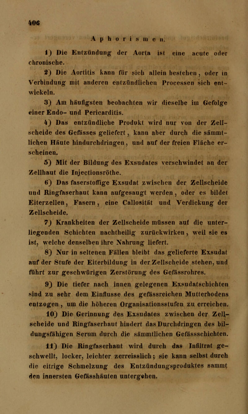 Aphorismen. 1) Die Entzündung' der Aorta ist eine acute oder chronische. 2) Die Aortitis kann für sich allein bestehen , oder in Verbindung* mit anderen entzündlichen Processen sich ent- wickeln. 3) Am häufigsten beobachten wir dieselbe im Gefolge einer Endo- und Pericarditis. 4} Das entzündliche Produkt wird nur von der Zell- scheide des Gefässes geliefert, kann aber durch die sämmt- lichen Häute hindurchdringen, und auf der freien Fläche er- scheinen. 5) Mit der Bildung des Exsudates verschwindet an der Zellhaut die Injectionsröthe. 6) Das faserstoffige Exsudat zwischen der Zellscheide und Ringfaserhaut kann aufgesaugt werden , oder es bildet Eiterzellen, Fasern, eine Callosität und Verdickung der Zellscheide. 7) Krankheiten der Zellscheide müssen auf die unter- liegenden Schichten nachtheilig zurückwirken, weil sie es ist, welche denselben ihre Nahrung liefert. 8) Nur in seltenen Fällen bleibt das gelieferte Exsudat auf der Stufe der Eiterbildung in der Zellscheide stehen, und fuhrt zur geschwürigen Zerstörung des Gefässrohres. 9) Die tiefer nach innen gelegenen Exsudatschichten sind zu sehr dem Einflüsse des gefässreichen Mutterbodens entzogen , um die höheren Organisationsstufen zu erreichen. 10) Die Gerinnung des Exsudates zwischen der ZelJ- scheide und Ringfaserhaut hindert das Durchdringen des bil- dungsfähigen Serum durch die sämmtlichen Gefässschichten. 11) Die Ringfaserhaut wird durch das Infiltrat ge- schwellt, locker, leichter zerreisslich; sie kann selbst durch die eitrige Schmelzung des Entzündungsproduktes sammt den innersten Gefässhäuten untergehen.