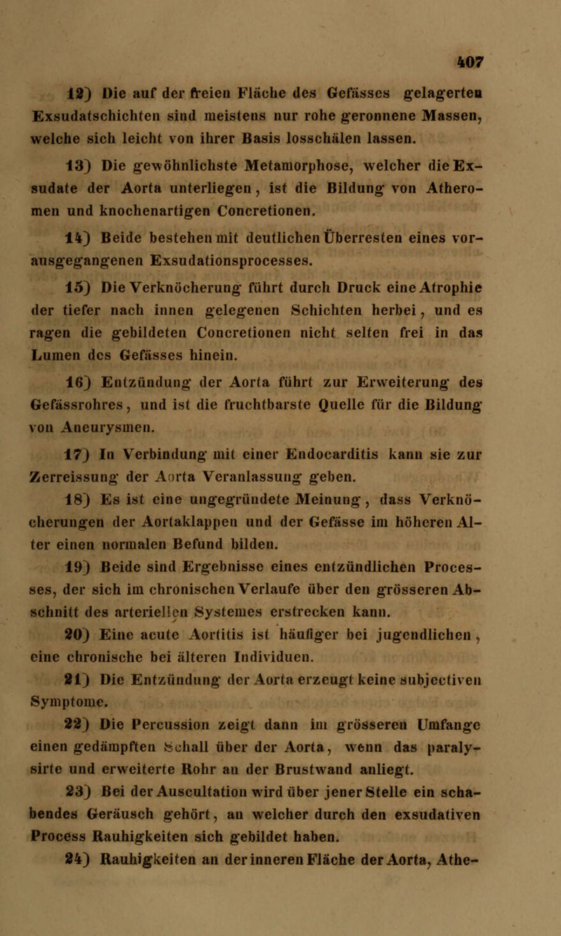 12) Die auf der freien Fläche des Gefässes gelagerten Exsudatschichten sind meistens nur rohe geronnene Massen, welche sich leicht von ihrer Basis losschälen lassen. 13) Die gewöhnlichste Metamorphose, welcher die Ex- sudate der Aorta unterliegen, ist die Bildung von Athero- men und knochenartigen Concretionen. 14) Beide bestehen mit deutlichen Überresten eines vor- ausgegangenen Exsudationsprocesses. 15) Die Verknöcherung führt durch Druck eine Atrophie der tiefer nach innen gelegenen Schichten herbei, und es ragen die gebildeten Concretionen nicht selten frei in das Lumen des Gefässes hinein. 16) Entzündung der Aorta führt zur Erweiterung des Gefässrohres, und ist die fruchtbarste Quelle für die Bildung von Aneurysmen. 17) In Verbindung mit einer Endocarditis kann sie zur Zerreissung der Aorta Veranlassung* geben. 18) Es ist eine ungegründete Meinung, dass Verknö- cherungen der Aortaklappen und der Gefässe im höheren Al- ter einen normalen Befund bilden. 19) Beide sind Ergebnisse eines entzündlichen Proces- ses, der sich im chronischen Verlaufe über den grösseren Ab- schnitt des arteriellen Systemes erstrecken kann. 20) Eine acute Aortitis ist häufiger bei jugendlichen, eine chronische bei älteren Individuen. 21) Die Entzündung der Aorta erzeugt keine subjeetiven Symptome. 22) Die Percussion zeigt dann im grösseren Umfange einen gedämpften fechall über der Aorta, wenn das paraly- sirte und erweiterte Rohr an der Brustwand anliegt. 23) Bei der Auscultation wird über jener Stelle ein scha- bendes Geräusch gehört, au welcher durch den exsudativen Process Rauhigkeiten sich gebildet haben. 24) Rauhigkeiten an der inneren Fläche der Aorta, Athe-