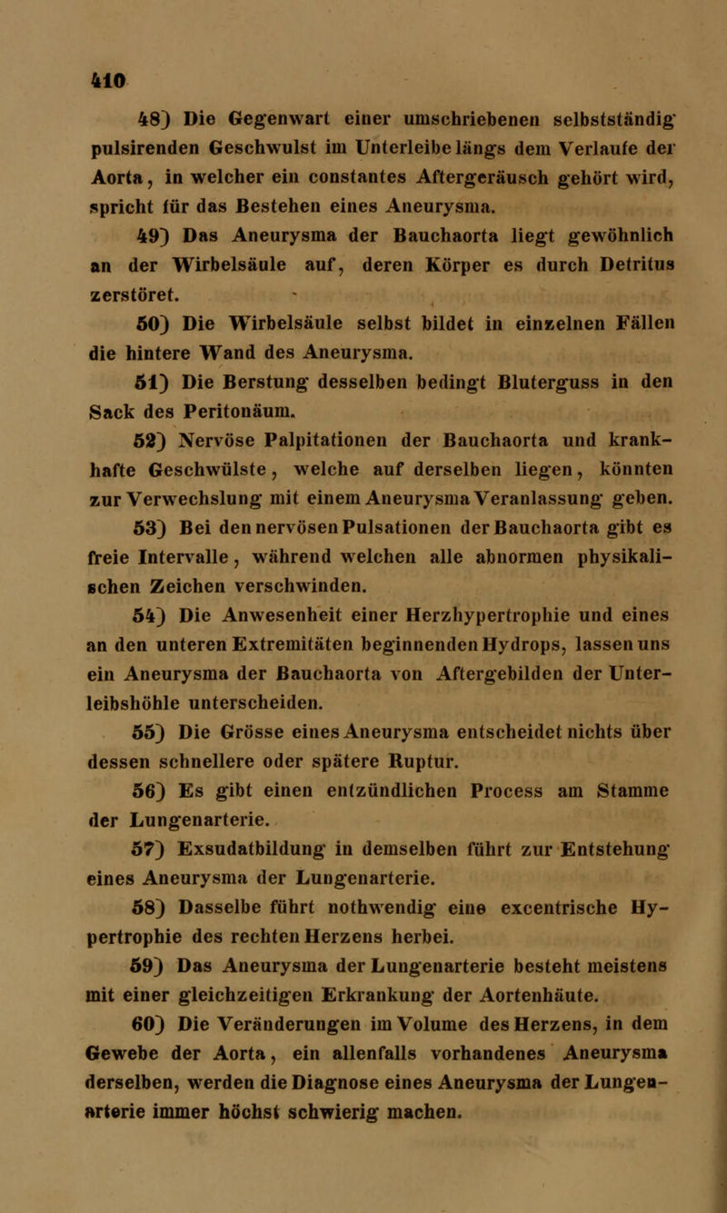 48) Die Gegenwart einer umschriebenen selbstständig' pulsirenden Geschwulst im Unterleibe längs dem Verlaufe der Aorta, in welcher ein constantes Aftergeräusch gehört wird, spricht für das Bestehen eines Aneurysma. 49) Das Aneurysma der Bauchaorta liegt gewöhnlich an der Wirbelsäule auf, deren Körper es durch Detritus zerstöret. 50) Die Wirbelsäule selbst bildet in einzelnen Fällen die hintere Wand des Aneurysma. 51) Die Berstung desselben bedingt Bluterguss in den Sack des Peritonäum. 52) Nervöse Palpitationen der Bauchaorta und krank- hafte Geschwülste, welche auf derselben liegen, könnten zur Verwechslung mit einem Aneurysma Veranlassung geben. 53) Bei den nervösen Pulsationen der Bauchaorta gibt es freie Intervalle, während welchen alle abnormen physikali- schen Zeichen verschwinden. 54) Die Anwesenheit einer Herzhypertrophie und eines an den unteren Extremitäten beginnenden Hydrops, lassen uns ein Aneurysma der ßauchaorta von Aftergebilden der Unter- leibshöhle unterscheiden. 55) Die Grösse eines Aneurysma entscheidet nichts über dessen schnellere oder spätere Ruptur. 56) Es gibt einen entzündlichen Process am Stamme der Lungenarterie. 57) Exsudatbildung in demselben führt zur Entstehung eines Aneurysma der Lungenarterie. 58) Dasselbe führt nothwendig eine excentrische Hy- pertrophie des rechten Herzens herbei. 59) Das Aneurysma der Lungenarterie besteht meistens mit einer gleichzeitigen Erkrankung* der Aortenhäute. 60) Die Veränderungen im Volume des Herzens, in dem Gewebe der Aorta, ein allenfalls vorhandenes Aneurysma derselben, werden die Diagnose eines Aneurysma der Lungen- arterie immer höchst schwierig machen.