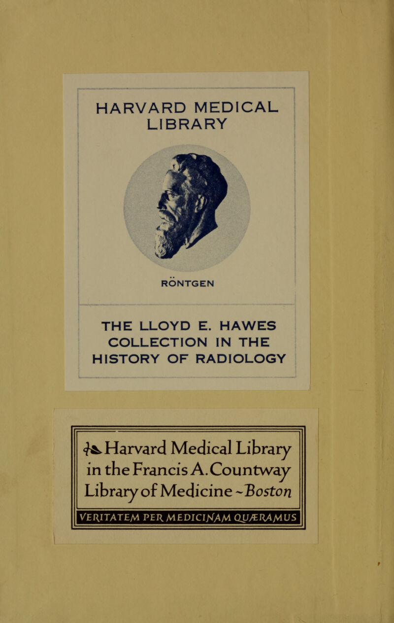 HARVARD MEDICAL LIBRARY RÖNTGEN THE LLOYD E. HAWES COLLECTION IN THE HISTORY OF RADIOLOGY «^Harvard Medical Library in the Francis A. Countway Library of Medicine -'Boston VERITATEM PERMEDICI>(AM OLJy^RAMLJS