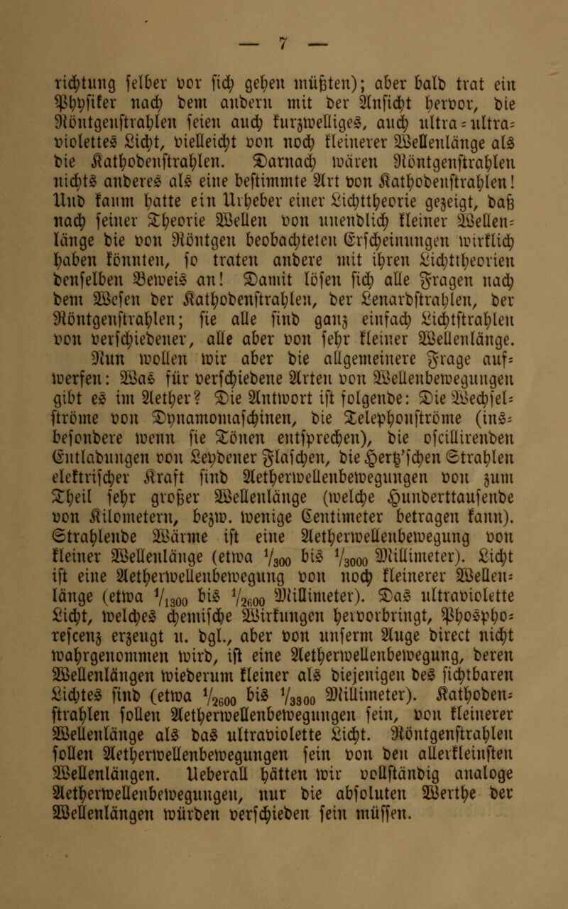 tiij^tung felber t>or fid; ge^en müfeten); aber Mb trat ein ^^pfifer naä) bem anberu mit ber Slnfid^t l;ert>or, bie 9tüntgeuftrablen feien auä) tuxiWeUxQe^, auä) iiltra - ultra:: t>ioletteö Sid^t, t)iellei4)t t>on nod^ üeinerer äBeHenlänge aU bie ^at^obenftra^len. ®arnad; wäxen 9töntgenftra^len nid^tg anberes al§> eine beftimmte Slrt ton £atf)obenftra^Ien! Unb fanm t)atte ein Uit;eber einer Sic^ttj^eorie gejeigt, bafe nad^ feiner St^eorie 3BeIlen t>on nnenbli($ Heiner SÖeHen:: länge bie t>on 9töntgen beobad;telen ©rfd^einnngen nnrflid^ l^aben fönnten, fo traten anbere mit if)ren iiid}ttl;eorien benfelben 35etr>ei§ an! ©arnit löfen \iä) alle gragen nad^ bem Sßefen ber Äatl^obenftrat;len, ber £enarbftral;len, ber 9töntgenftra^Ien; fie alle finb ganj einfach :^idi)tftral)len t)on i)erfd;iebener, äße aber ton febr fleiner SÖßetlenlänge. 3lun woUen ir>ir aber bie allgemeinere grage anf- loerfen: 2öae für terfd^iebene Slrten t>on aöeüenbeiregnngen gibt e^ im 2lett)er? ®ie älnttuort ift folgenbe: ®ie äßed^fel- [tröme ton ©pnamomafc^inen, bie Stelepbonftröme (in^- befonbere menn fie Xömn entfpredben), bie ofciUirenben (Sntlabnngen ton £ei;bener glafd;en, bie ^erg'fdt)en ©tra^len elettrif^er Iraft finb 2letberitellenbettegnngen ton jnm S:i)eil fe^r großer äßellenlänge {\vel(i)e ^nnberttanfenbe ton Kilometern, bestt. itenige Zentimeter betragen fann). ©tra^lenbe SBärme ift eine Stet^ertoeEenbemegnng ton fleiner äßeHenlänge (ettta Vaoo ^i^ V3000 9)Jißimeter). Sic^t ift eine Slet^entellenbeitegnng ton no^) feinerer SBeflen- länge (etn^a V1300 ^^^ %m ^JüHimetev). ®aS nltratiolette Sid;t, iteld;e^ d)emifd&e SKirhmgen l^evtoibringt, ^\)0^\>p0'^ refcenj erjengt n. bgl., aber ton nnferm Singe birect nid^t n^a^rgenommen itirb, ift eine älet^entellenbeitegnng, beren SöeÜenlängen n?iebernm fleiner al§ biejenigen beg fic^tbaren Sidjte^ finb (ettta V2600 ^^^ V3300 3}iillimeter). Äat^oben^- ftra^len foüen Slet^entellenben^egnngen fein, ton fleinerer äßellenlänge aU ia^ nltratiolette Sid^t. 9töntgenftrablen follen 2letl;erttellenbettegnngen fein ton ben aUevfleinften SBellenlängen. UeberaU bitten itir toüftänbig analoge Sletl^ertteHenbeitegnngen, nnr bie abfolnten SBert^e ber SBellenlängen n^iirben terfd^ieben fein muffen.