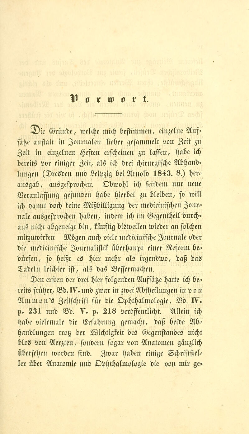 5)te ©tünbe, mlä)c mic^ fcefttnim'ett, em^eltte 5üif^ fdl^e anftatt tn ^oimtalen IteBer gefantmelt V)Dtt 2^it ju 3eit tu einzelnen .^eften erf^einett gu laffen, ^nBe t^ Bereits i^or emtger ßntr aB t^ btei ^irurg{f(^e 3tB^anb= Jungen (3)i-egben unb :?ei:^stg Bei ^Irnolb 1843. 8.) f)tx^ an^db, au§gef:pi*o($en. Dhvo^ iä) feitbem nur neue SSeranlaffung gefunben ^aBe l^ierBei §u BleiBen, fo iüill ic^ bamtt bo^ feine S^i^BiUtgung ber mebicinifd;en ^owi^^ nale auSge[:pvod)ett ^aBen, inbem i^ im ©egent^eil burc^^ an§ xii^t aBgeneigt Bin, fünftig BiStueilen iüieber an folgen mitjutoiif en ^bQcn auc^ ^iele mebicinif^e Journale ober bie mebicinifi^e ^ournalijlif uBerl)au:)3t einer Oteform Be^» bürfen, [o ^ei^t e§ ^ier me^r ai§ trgenbtoo, bag ba§ 3:abeln lett^ter tft, aU ba§ SSeffermai^en. 5Den erften ber brei :^ter folgenben 3(uffd|e ^atte ic^ Be^ reitö früher, S3b. W, unb §it>ar in §toet QtBt^^eitungen in ö o n 5tmmon'§ 3fitf<|vift für bie £)^:^t:^aImoIogie, 33b. IV. p. 231 unb aSb. V. p. 218 öerDJfentli($t. miein i(| ^aBe ^ielemate bie (Erfahrung gemalt, ba^ Beibe 21B= ]^anblungen txo^ ber a[öi(|tig!eit beg @egenftanbe§ ni^t UoB i)on ^ter^ten, fonbern fogar üon 3(natDmen gdn^Iic^ iiBerfe^en luorben finb. 2^ax i^aBen einige 8(|riftflel*= ler uBer %natomit unb D)i>f}t^a[xnohQie: Uc öon mir ge*