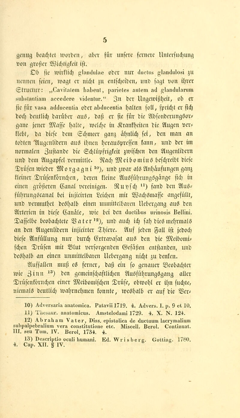 genug bcadjtct uunbcn, abcv für unferc fcvneve Unti'vfud)ung üon gvofK'V SldUirifoü ift. Dh [tc Unvfliii) glandulae obct lUlV dticüis glandiilosi JU iicimcii feien, u>ngt er nid)t ju entfdjeiben, mit) fagt von U)rer i^tVUCtur: „Cavitalem liabent, parietes aulem ad i>landularuin substantiam accedere videntur. ^n ber UngeUHpl^eit, üb er fic für vasa adducenlia ober abducentia f)aUen foU, fprtdjt er [lij borf) beutlid^ bariiber auö, bap er fte für bie ${b[onberungöoiv gane jener 5>Jiaf[e f)alk, lr)e(d)c in Jlranff)eiten bie klugen ioer= Hebt, ba biefe bem Sdnneer ganj dt)n(tc^ fei, ben man an tobten ^ugenlibern auö il)nen t)erauöpreffen fcinn / unb ber im normalen 3iift<inbe bie (gd^Iiipfrigfeit junfc^en ben Slugenlibern unb bem 5(ugapfel »ermittle, dlaä^ 93Zeibomiuö befd)reibt biefe 2)rüfen tt)ieber SD?orgagnt ^% unb stvnr alö S(nl)dufungen ganj fteiner 2)riifenf6rn(^en, beren Heine 5tu0fiibrung§gdnge fid) in einen größeren ßanal vereinigen. 9iui)fd) '^) fanb ben §(uö* fiif)rungöcanal hd iniicirten iäi)m mit 2I?ad)ömaffe angefüllt, unb üermutl)et beöl)a(b einen unmittelbaren Uebergang auö ben Strterien in biefe (Sandte, wie hd ben ductibus urinosis Bellini. !l)affelbe hcohaiijtdc QSater^^)^ unb aud) ic^ fal) bieg met)rmal6 nn ben 5(ugentibern injicirter ^[)tere. Stuf jieben %aU ift jeboc^ biefe 5{nfüKung nur burc^ %travafat auö ben bie Tldhomu f^en 2)rüfen mit 33(ut verforgenben ©efdgen entftanben, unb be^^alb an einen unmittelbaren Uebergang ni^t ju benfen. Sluffatlen muf eö ferner, bap dn fo genauer Seobadjter n)ie ßinn ^^) ben gemeinfdjaftU^en 9tu^füt)rungSgang alter 2)rüfenfornc^en einer 9)?eibomtfd)en 2)rüfe, ob«)ol)t er iljn fud^te, niemals beutlic^ ival)rnel)men fonnte, W€öl)atb er auf bie QSer* 10) Adversaria anatomica. Patavü 1719. 4. Advers. I. p. 9 et 10. 11) Tiiesaur. anatomicus. Amstelodami 1729. 4. X. N. 124. 12) Abraham Vater, Diss. epistolica de ductuum lacrymalium subpalpebralium vera constitutione etc. Miscell. Berol. Continuat. m. seu Tom. IV. Berol. 1734. 4. 13) Descriptio oculi humani. Ed. Wrisbere. Gotting. 1780. 4. Cap. XII. § IV.