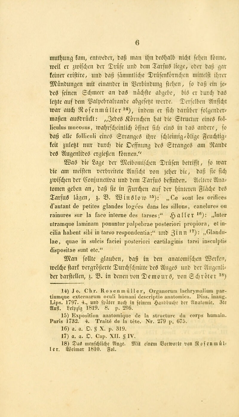 mutl)iing tarn, entircbcr, bag man i()n beö^a(6 ni6t [e(}cn föitnc, tt)ei( er jun[d)cn ber !Driife unb bem 3^arfuä (icije, ober bnfj n^'^^^ feiner eriftire, unb ba^ iamintlic{)e 2)rufenfornd}cn mittelft il)rer 50iimbun(]en mit einanbcr in äicrbinbung fte()en, fo tc\^ ein je* beö feinen (Sdjmeer an baö ndd^fte abqebc, biö er burc^ hiö le^teaufbem ^Htlpc(n-a(vanbe abcjefel^t mcrtc. Terfclben 9(nild)t war auij D^ofenmüller ^*), inbem er fid) baruber fülgcnter* mafen auöbrucft: ,,3ebeö ^ornd^en \)ai bie Structiir etneö fol- Hculus mucosus, mal)rfd,Knn(id} öffnet ftd) eiiiö in tnö anbere, fo ba^ alle folliculi eincS (gtrancjcc? il)re fc^leimiq^ ölige geud)tigi feit julel^t nur burd) bie Deffniuii] beö (itrangeä am Oianbe beö 5t«(]enlibeö erliefen fonnen. 2öa3 bie ßacje ber 9)(ei6omifd)cn 2)riifen betrifft, fo \mx bie am meiften üerbvettete Slnfid]t üon jcl)er bie, bafj fie \\&j sn)if(!^en ber (Sonjunctii^a unb bem 3:^arfuö befinben. 3leUere ^Ina? tomen cjeben an, ba§ fie in gurd^en auf ber l}intcren glac^e be3 2;arfu6 lagen, j. 33. OBinöIotu '^): „Ce sont les orifices d'autant de petites glandes logees dans les silions, canelures ou rainures sur la face interne des tarses; «fallet *''): „Inter utramque laminam ponuntur palpebrae posteriori propiora, et in- cilia habent sibi in tarso respondenlia; unl) ßinn ^): „Glandu- lae, quae in sulcis faciei posteriori cartilaginis tarsi insculptis dispositae sunt etc. Ttan fotlte glauben, ba^ in ben anatomifd)en SBerfen, iDeld^e ftarf nergrof erte 3)urd}fd)nitte be6 Sluge5 unb ber -^lugenli* ber barftetlen, j. 33. in beneniHUt 2)emouvi3, ihmi t£d)roter '^) 14) J 0. Clir. Ro s en m ü 11 er, Organorum lachrymalium par- tiumque externarum oculi humaiii descriptio anatomica. Diss. iiiauc;. Lips. 1797. 4., unt f^ater nod) in [einem .&aiii)bucl)e ber ?lnatomif. 3tc Stufl. Scipjig 1819. 8. p. 296. 15) Exposition anatomique de la stnicture du corps humaiii. Paris 1732. 4. Trait<5 de la tete. Nr. 279 p. 675. 16) a. a. D. § X. p. 319. 17) a. a. £). Cap. XII. § IV. 18) !Da3 niciifdölirfie ?(ugc. SOiit einem ä^üiU'oitc von 3{üfenmul; ler. aBeimar 1810. %o\.
