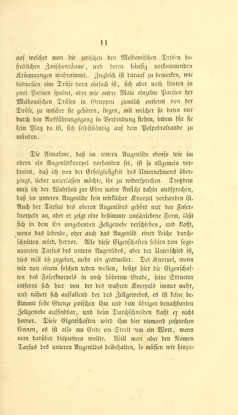 u nuf uiclrf)cv man b(e 5\i.>i|\l)cii licii 9)?eibömtfdjcn 2)rüfcn be* fiiiWidjcn 3^v([d)cnvaumc, unb bcvcti ()dufi(] üüvfommenbcu Jilvitmmunßcn u>a()vnlmnit, ^i'rt^^'i^'^ if't bavauf ju bemcvfcn, une bi^tvcücii eine 2)viife yorn cinfnd) tft, fid) aber nad) biuteit in jwei ^^artten [va(tct, ober u>ie anbve SJtale einzelne *pavtien ber ^^J?eibonufd)ejt 5)rüfen in ©rupfen jtemltc^ entfernt v»on ber 2)rüfe, jii ivetdjer fie ßoI)üren, (legen, mit we(d)er [ie bann nur burcö ben ^lu^^fubrungögani] in 3]erbinbun,q ftef)en, inbem für fie fein ^Jßla^ t>a ifi, fid) felbftftanbit] auf bem ^alpebralranbe ju munben. 2)ie 3{nnaf)me, bap im untern 9Jlugen(ibe ebenfo \vk im obern ein §iugen(tbfnorpeI r>orf)anben fei, ift fo alißemctn i^er* hxcikt, bap ii} »on ber Srfülgtofigfeit beö Unternel)men3 iiber* jeugt, lieber unterlaffen mochte, it}r su »iberfpredjen. S^ro^bem muf ii) ber 2öa^r()eit jur (SI)re meine 5(nrtd)t ba!)tn auöfprec^en, baf im unteren S(ugen(ibe fein ivirfUdjer Knorpel öorf)anben ift 5(uc^ ber ^arfuö beö oberen Sfugenlibeö gebort nur ben 'Jafer# fnorpeln an, aber er §eigt eine beftimmte umfdjriebene j^orm, Id^t fi^ in bem ihn umgebenben 3^ttgewebe t>erfc^ieben, unb flafft, ^wenn baö lebenbe, ober aud^ ba0 5lugenlib einet Seidje burd)* fdjnttten wirb, ^eroor. 5(ite biefe (Sigenfdjaften fef)(en bem foge* nannten S^arfuö be^ untern Stugenlibeö, aber ber llnterfc^ieb ift, tii^§ \viiU iä) jugeben, mel)r ein grabueller. !Der Jtnorpel, wenn wir t>on einem fotc^en reben wollen, befi^t f)ier bie (Sigenfdjaf? Un be6 g^aferfnorpelö in noc!^ ^of)erem @rabe, feine (gtructur entfernt fi^ ^ier üon ber beiS waf)ren JlnorpeB immer me^r, unb nd()ert ft(^ auffallenb ber be§ ßeögeWebeö^, eö ift feine U^ ftimmte fefte ©renje jwifdjen if)m unb bem übrigen benadjbarten SeÜgewebe auffinbbar, unb beim 2)ur^fd^neiben flafft er nic^t f)erttor. !Diefe ©igenf(^aften wirb if)m l)icr niemanb jufpredjen fonnen, eg ift alfo am (Snbe ein ©treit lun ein SBort, wenn man barüber biöputtren wollte, äöiü man aber ben 9?amen ^arfuö be^ unteren ^ugenlibeö beibehalten, fo muffen wir §inju*