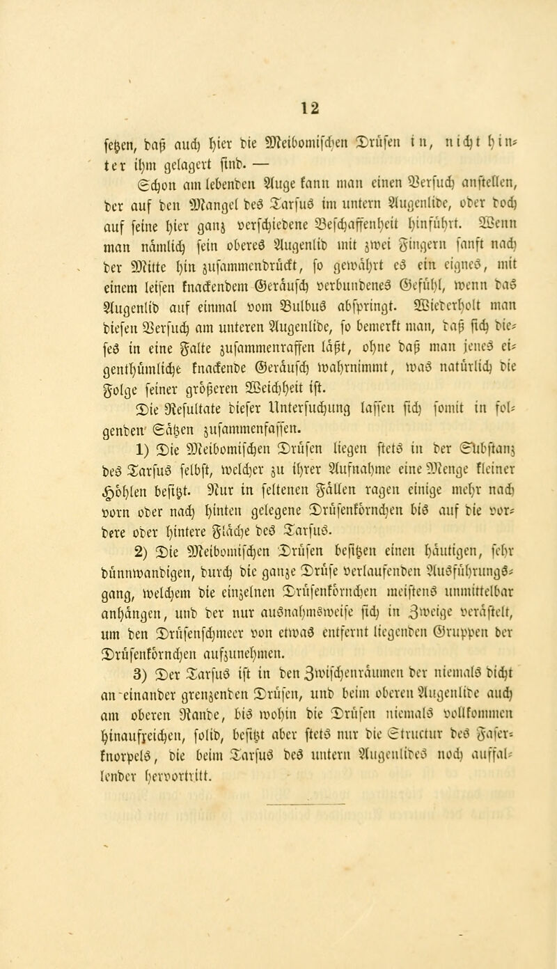 fe^en, ba|3 nud) I)icr He 59Zei6omi|'6en 2)rüfeii in, nid)t l)in* ter tl)m gelagert ftnb. — (Bdjon am (ebeni^eii 5(uge fanu man einen Q3erfuc^ anftellen, t)cr auf bcu 3)?angc( teö 3:ar[iiö im untern SIugenliDe, ober tod) auf feine l)ier ganj »crfdjiebene 93e[c^affenl}eit l)infüf)vt. 2Öenn man ndmlic^ fein okreö Slugeniib mit jwei gingern fanft nad} ber 9)?ittc l)in jufammcnbrücft, fo geaviljrt c3 ein cigneo, mit einem leifen fnacfcnbem ©eraufd) »erbunbenea (Defiil)!, n?cnn bao Stugenlib auf einmal »om 5Bu(buö abfpringt. SSiebcrl)olt man biefen 35erfuc^ am unteren Slugenlibe, fo bemerft man, bap fid) bic^ fed in eine ^^alte jufammenraffen la^t, of)ne bap man jcneö ei* gent'i)i4mli^e fnarfenbe ©eraufd) ioaljrnimmt, Juao natürlid) tk golge feiner größeren 2öeid}{)eit ift. 2)ie 9{efultate biefer llnterfudiung laffen ftd) fomit in fo(* genbeu ga^en jufammenfaffen. 1) 2)ie 93teibomifc^en ©rufen liegen ftetö in ber (Bibftanj beö 2;arfu6 felbft, ivcld)er ju il)rer 2tufnal)mc eine ?Jknge fleiner ^o^len befi^t. 9cur in feltenen galten ragen einige met^r nad) üorn ober nac^ hinten gelegene 2)rüfenfornd}en hi^ auf bie i'^or* bcre ober I)intere glad)e beö S^arfuö. 2) 2)ie 9Jletbomifd)en Drüfen befil^en einen l^autigen, fcbr bunmvanbigen, burc^ ^ic ganje 3)rufe yerlaufenben ?lu!3ful)rungS* gang, n?el^em bie einjelnen 2)rüfentbrniien meiftenö unmittelbar anfangen, unb ber nur aut^nal)myn)eife fid) in ßmiqc veraftclt, um ben 2)rufenfd}mecr von ctumö entfernt liegenben ©ruppen ber 2)rüfenfbrnd}en auf5unel)men. 3) 2)er 3;arfuö ift in ben 3wifd}cnraumcn ber nienuili? bic^t an-einanber grenjenben 3)rufen, unb beim oberen 5lugenlire aud) am oberen Ütanbe, HS u>ol)in bie 2)rufen niemal'3 voUfommen l^inaufj-eic^en, foUb, befiljt aber ftetö nur bie «etructur beö gafer-- fnorpelö, bie beim 3:arfuö beö untern 5lugeulibei^ nodi auffal* Icnber ben^ortritt.