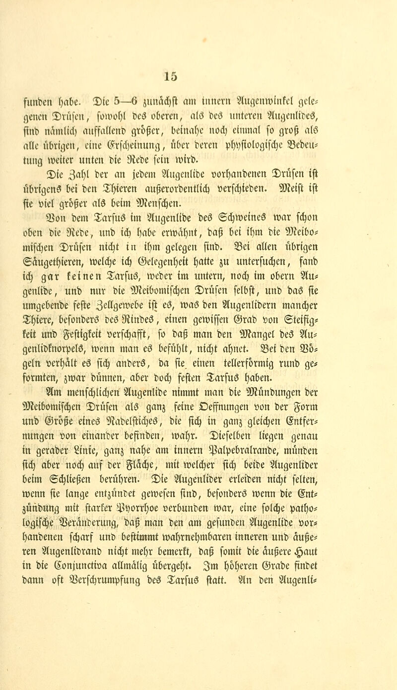 fimt^en ijahc !Dic 5—6 juudd)jl am iiuicvii ^^(ußciiwfnfct ßc(e? gencn 3)vü[cii, fomof)l tieö oberen, nlö bcö unteren Sdtflenlit'eö, finb nAmlid) auffatlenb n^'oper, be(nal)e nocl) einmal [o gro^ atö atte ütu'iijen, eine ^rfdieinung, über beren p()Vftol.O(]i[d}c 33ebeu? tung mikv unten bie 9vebe [ein wirb. 2){e 3af)t ber an iebem ^ugenlibe t)ür{)anbenen 2)rüfen ift übrigens bei ben ^f>ieren au^erorbentlid) üerfc^teben. 5[Reift ift jte üiet großer aU beim 50?enfd^en. 9Sou bem S^arfuö im Stugenübe beö <Si)mim§ \mx fc^on oben bie Ülebe, unb tc!^ fiahc erl^ä^nt, bap td il)m bie 9J?eibo? mtfd^en 2)rüfen ntc^t in t()m gelegen finb. 5Sei alten übrigen ©dugett)ieren, iüetc^e idj ®elegenf)eit ^atte ju unterfuc^en, fanb iä) g«r feinen S^arfuö, ix^eber im xmtern, noc!^ im obern 5(u# genlibe, unb nur bie 5}leibomif^en 2)rüfen felbft, unb ba6 jte umgebenbe fefie 3^'ttgen?ebe ift e^, ttjaö ben Slugenlibern mannet Zi)kxc, befonberS beö Sftinbeö, einen gemiffen @rab »on Steiftg* tdt unb geftigfeit verfc^afft, fo bap man ben ^J^anget be5 5(u* genlibfnor^etö, Wenn man eö befühlt, ni(^t af)net. S3ei ben 936* gettt t»erl)dlt eö fic^ anberö, ba fie. einen tetterformig runb ge«' formten, jwar bünnen, aber bo^ feften ^arfuö ^aben. ^m menfd^Iidjen Slugenlibe nimmt man bie 9)Junbungen ber 9J{eibomifd)en 2)rüfen aB ganj feine Deffnungen yon ber g^orm unb @r6^e eineö 9'JabeIfti(^eS, bie ftc^ in ganj gleichen (Sntfer* nungen öon einanber beftnben, wa^x. 2)iefetben liegen genau in geraber Sinie, ganj nal)e am innern $al))ebralranbe, mimben fid) aber nod^ auf ber %lä<ii^, mit weld^er ftc^ beibe ^ugenliber beim ©erliefen berul)ren. 2)ie Süugenliber erleiben nid^t feiten, njenn jte lange entsünDet gewefen ftnb, befonberö tt)enn bie ^nU §unbung mit ftarfer ^|^i)orrl)oe »erbunben tt)ar, eine folc^e pat§o# logif(i^e 9Serdnberung, baf man ben am gefunben S(ugenlibe öor* ^anbenen fc^arf unb befiimmt it)at)rnel^mbaren inneren unb au^e# ren Slugenlibranb nic^t mel)r bemerft, baf fomit bie dufere ,^aut in bie (Sonjunctiöa aümdlig übergef)t. 3m l)6l)eren @rabe finbet bann oft ^Serfd^rumpfung beö 3;arfuö ftatt 5ln ben §lugenli#