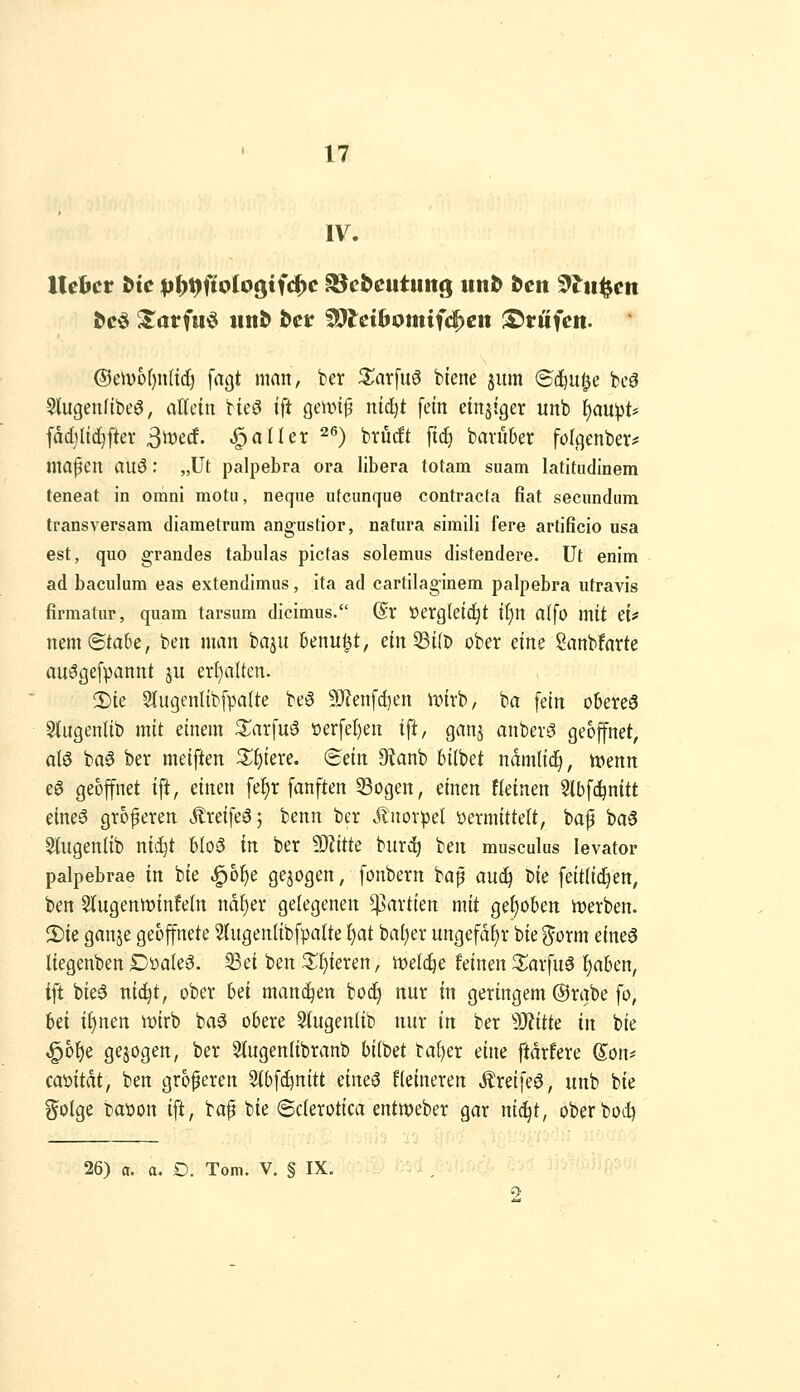 IV. ®tnvof)n{id) fagt man, ber 3:;ar[u6 biene jum ©i^ul^e bcö Stugeufibeö, aKciii bic»3 ift geiinp ntc^t fein einziger unb f)au^t* fdd)ltdiftei' ßmd. fallet ^^) brüdt fic^ bavüber fölqenber^ ina^en auö: „üt palpebra ora libera totam suam latltudinem teneat in omni motu, neqne utcunque contracta fiat secundum transversam diametrum angustior, natura simili fere artificio usa est, quo grandes tabulas pictas solemus distendere. Ut enim ad baculum eas extendimus, ita ad cartilaginem palpebra utravis firmatur, quam tarsum dicimus. (Sx öergletd^t if)n al\o mit CU nem ©taOe, ben man baju Unn^t, etnSÜb ober eine Sanbfarte au^gefpannt ju ert;aUen. 2)ie 3{ugenlibfpalte be^ 9)?enfd)en unrb, ba fein oberes 9J[ugenltb mit einem S^arfuö üerfel)en ift, ganj anberS geöffnet, als ba6 ber meiften Xf)kxc. Sein 9tanb bilbet ndmlid^, tvenn eS geöffnet ift, einen fef)r fanften 33ogen, einen fleinen Slbfc^nitt eines größeren ÄreifeS; benn ber Knorpel öermitteU, baf baS 5(ugenlib nic^t bloS in ber dJlitk burd^ ben musculus levator palpebrae in bie ^6^e gebogen, fonbern bap auc^ W feitlic^en, ben S(ugenwin!eln nd^er gelegenen Partien mit gehoben merben. 2)ie ganje geöffnete Slugentibfpalte f)at bal)er ungefähr bie ^orm eines liegenben DöaleS. ^ei ben ^I)ieren, mlije feinen 3;arfuS ^aben, ift bieS ni^t, ober hü mand^en bodj nur in geringem @rabe fo, bei if)nen ivirb baS obere 9(ugen(ib nur in ber Witk in bie ^b^e gebogen, ber Stugenlibranb biibet bal)er eine ftdrfere (S^on? camtdt, ben größeren 5(bfd)nitt dm^ Heineren ÄreifeS, unb bie golge baüon ift, ba^ bie (Sclerotica entweber gar nid^t, oberbod)