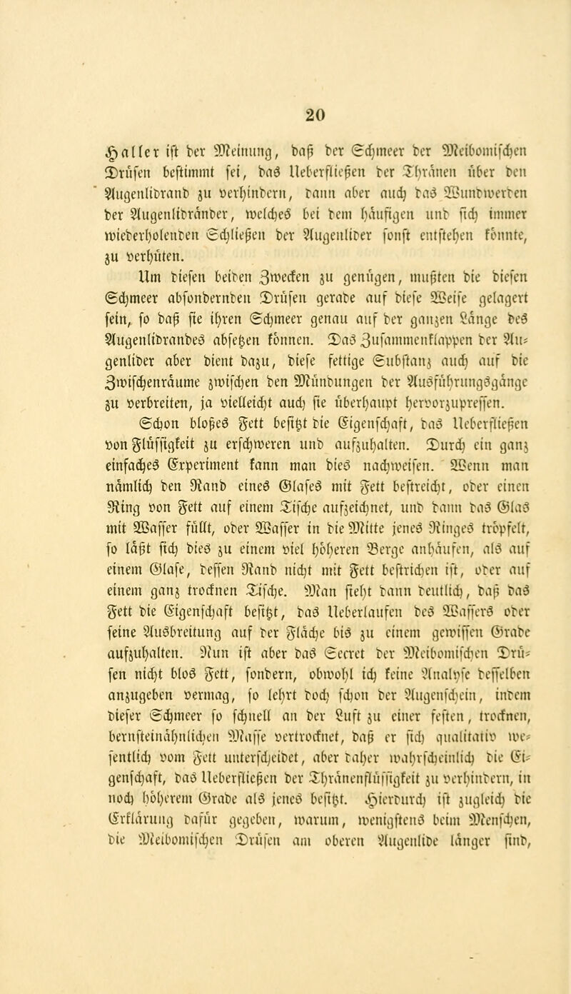 fallet ift ber STJelnung, bafj ber (idjmeer bcr Ü)?ciOoini|'d^cn 3)rufcn beftimmt fei, baö Ueberfilcpen bcr ^'hvancn über bcn SlugeiiliDranb ju öerf)tnbcru, bann aber niic^ taö SBunbmerbcn ber 5liigenltbranbev, »Dcldjeö bei bem ()autti]en unb fid) immer it)iebev()olenteit Sdjliepen ber ^(ujjeiiliDer fünft cntfte{)en fonnte, 3U t)ert)üten. Um biefen beiren 3tt>^rft'n 8» Ö^nügen, mußten bie biefen ©c^meer abfonbernbeu !l)rüfeu qerabe auf biefe 22eife gelächert fein, fo bap fie i()ren (Sdjmeer genau auf ber gaujen Sänge be^ 5(ugenltbranbeö abfegen fonnen. 2)a3 3ufammenf(apVH'n ber 3In* genliber aber bient baju, biefe fettige (gubftan^ auc^ auf bie 3wifc^enrdume jtinfdjen ben 9)?ünbungen ber Stuöfuhrungögdnge äU verbreiten, ja 'diQÜdi^t aud) fie überl)aupt ^eri^orjupreffen. ©djon blo^eö ^ät bc^i^ttk (Sigenfd)aft, bau Ueberfüepen •öon gluffigfeit ju erfdjmeren unb aufjuf)alten. 2)ur(^ ein ganj einfa^e^ ©rperiment fann man bieö nac^tueifen. aßcnn man ndmlii^ ben 9tanb eineö ©lafeö mit %dt beftreid^t, ober einen Sling »on gett auf einem S^ifc^c aufjcidinet, unb bann ta^ ®UW mit SSaffer füüt, ober SSaffer in bie ?JZitte jeneö Dtingei3 tröpfelt, fo Id§t ftc^ bieö ju einem üiet f)of)eren 53ergc an{)dufen, alö auf einem ©lafe, beffen 9^inb nidjt mit gett bcftridjen ift, ober auf einem ganj trocfnen Xi\(i}C. ^Juin fiel)t bann teutüc^, bap baä gett bie (Sigenfd^aft befi^t, baö Ueberlaufen be5 SBaffcrs? ober feine Sluöbreitung auf ber gldc^e bi^ ju einem gcwiffcn ®rabe auf5ut)alten. 9hin ift aber ta^ (Eccret ber ^OJcibomifdnni 3)ru* fen nid)t bloö gett, fonbern, obivol)! iii} feine '^Inalvfc beffelben anjugeben loernuig, fo lehrt tod; fd^on bcr 9lugenfd}cin, intern tiefer Si^mcer fo fc^neti an ber Öuft ju einer feften, trocfnen, bernfteinäI)nliti)eM ^^laüc »ertrocfnet, tm^ er fid) viualitaiir* ive- fentlid) vom gett unterfdjcibet, aber tal)er u>al}rfdieinlic^ bie (5i? genfd)aft, baö Ueberflicpen bcr 3^(}rdnenfluffigfeit ju iHrbinbern, in nod) I)ol)erem @rabe al'5 jencö beftlU. y-)icrturd) ift jugleid) tk (Srfldrung tafur gegeben, warum, UH'nigfteiii3 beim ilicnfdjcn, bie lüieibomifc^cn 2)rüfen am oberen ^Hugenlibe langer fuib.