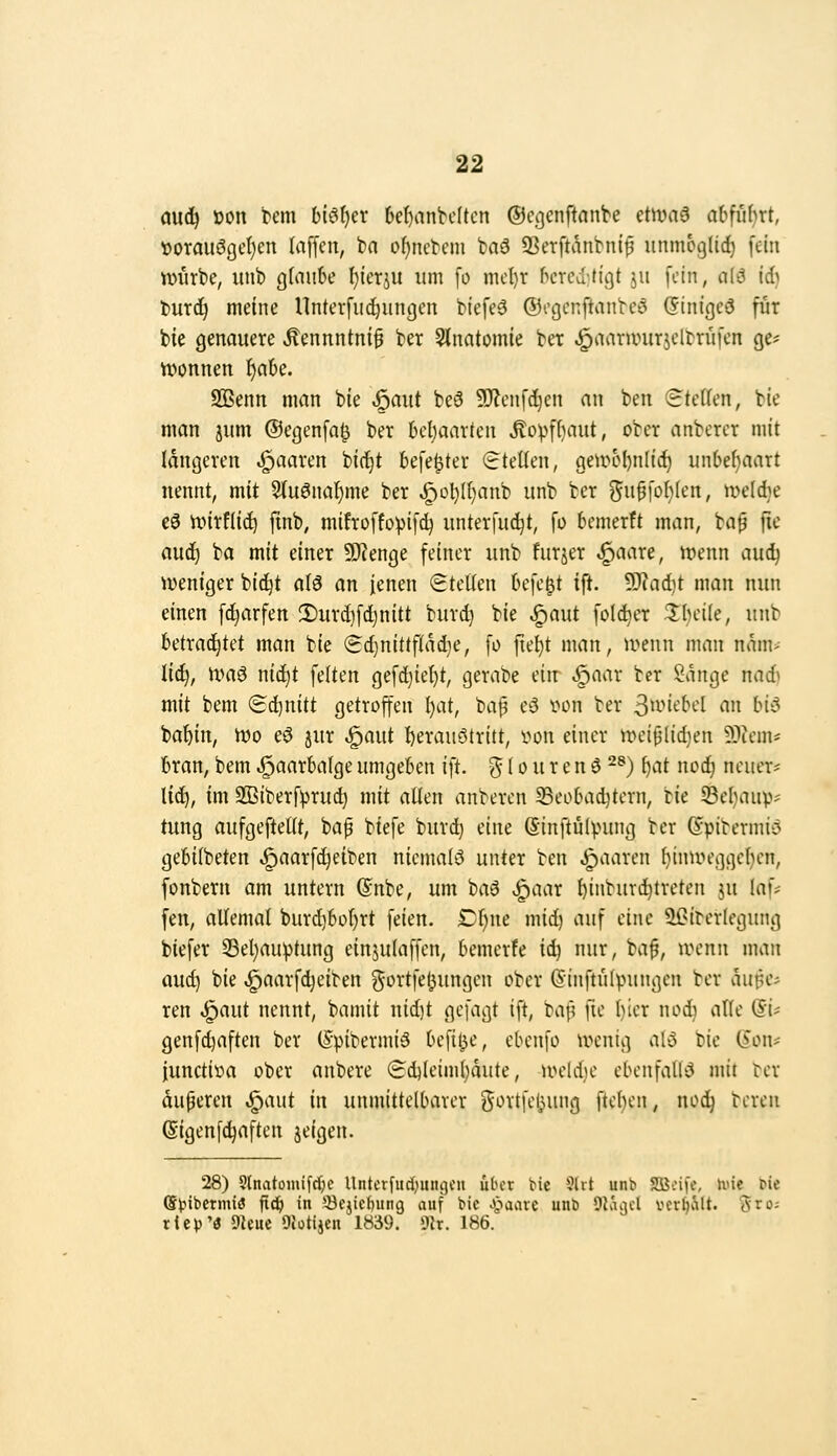 aud^ üon Um hi^ljcx 6e()anK(tcn ©c^cnftnnt'e etivn6 abfuhrt, »orauögcl)en (äffen, bn of)neteni baö 35erftviiibnif unmcglic^ fein imirbe, unb g(aii6e ^lerju um fo nicl)r bcrcditigt jii fein, a(ö id} luxä) meine Unterfii^ungcn blefeS ®ogcnftanbc5 (5lnfgc3 für bie genauere .Kennntni^ ber 5lnatomie ber ^aarunirjdtriifen ge* Yvonnen f)a6e. Sßenn man bie ^aut be6 9J?enfd}en an ben Steffen, bie man jum ©egenfa^ ber behaarten Äovf()aut, ober anberer mit längeren paaren bic^t befe^ter (stellen, ge4rM)nIid^ un6e()aart nennt, mit 5(uönaf)me ber ^Dl)lt)anb unb ber ^^uffcl)!*;«/ tx^eldie e3 unrflid) ftnb, mifroffo'pifc^ unterfuc^t, fo bemerft man, bap fie aud) ba mit einer 9}?enge feiner unb furjer ^aare, rnenn audj iveniger bid^t ö(3 an fenen SteÜen befe|t ift. ^Jta&jt man nun einen fc^arfen !Durd]fd}nitt burd) bie ^aut feiger Ibeile, unb betrachtet man bie «Sdjnittfiadje, fo fie^t man, U'^eun man nam> Uli), Umö niä^t feiten gefd)iel)t, gerabe ein- ^aar ber Sänge nadi mit bem 'B'i^nitt getroffen ()at, ba^ e5 lu^n ber 3'^'*it^^'t-'l « bi5 ba^in, tt?o eö jur ^aut f)erauötritt, vton einer »eiplidjen 9)iem* bran, bem .^aarbalge umgeben iit. ^ (o u r e n 6 2®) f)at nodj neuer* lid^, im SBiberf^rut^ mit allen anberen 33eobad)tern, ik 93el}aup' tung aufgeftelit, ba^ biefe burd) eine (Sinftülvung ber (5ptbermi>^ gebiibeten ^aarf^eiben niemals unter ben paaren f)inun\]ge(}en, fonbern am untern (Snbe, um baö ^aar f)inbureintreten ju laf* fen, aUemal burd}bof)rt feien. Df)ne mid) auf eine ^^iterlegung biefer 33el)auptung einjuiaffen, bemerfe ii) nur, baf, wenn man auc^ bie ^aarfdjeiben ^ortfeljungen ober (Sinftülpungen ber äu^c* ren ^aut nennt, bamit nid)t gefagt ift, baf? fie l)tcr nod) aHe (5i? genfc^aften ber ISpibermiä befil^e, ebenfo ivenig al3 bie (5on* iunctioa ober anbere 8d)leiml)aute, toeldie ebenfalls mit ter duperen ^aut in unmittelbarer j^ortfe^ung ftc^en, nod^ bereu (Sigenfc^aften jeigen. 28) 5lnatomifd)c Uiitcrfud)itiii)Cn über bie ?(it unb Slöcife, hne l>ie ©Vibcrmiö ^ä) in *-öejief)ung auf bie .paare unb Üläacl vergalt. Sro; riei)'(J 9ieuc ÖJotijea 1«39. 9ir. 186.