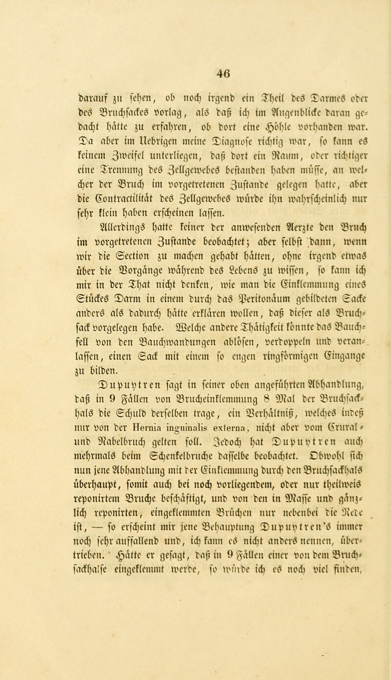 bavauf ju [eben, od noi) irgenb ein i?()etl beö Xarmcö ober beö Srudbfacfeö »orlag, alö bap id) im SdifjenMicfc baran ge- badet f)aite JU erfnl}ren, ob bort eine «^of)(e i^or^anben war. iTa aber im llebrigen meine CDiagnofe rid)tig mar, \o fann c6 feinem S^^^if*-'^ unterließen, ba§ bort ein Dtaiim, ober rid^iger eine ^^^rennung beä SfWgt'rtU'beö beftanben t)aben muffe, nn ivcl* d)er ber S3rud) im t^orgetretenen ßnft'inbe gelegen I^ittc, aber bie gontractilitdt beö ßetlgewcbeö ivürbe i{)n aml^rfdjeinli^ nur fef)r flein t)aben erf^einen laffen. 5il(erbing3 l)atk feiner ber anwefenben Slerjte ben Sru(!^ im vorgetretenen 3uftiinbe beobachtet; aber felbft bann, n^enn wir bie ©ection ju mad)en gehabt f)dtten, o^ne frgenb etwaä über bie SSorgdnge irdljrenb beö Sebenö ju m\ien, fo fann iij mir in ber Z1:)at nid^t benfen, wie man bie Ginflemmung cine3 (Eturfeö 2)arm in einem burd) ba^ ^^'ritondum gebilbeten (iacfe anberS nlö baburc^ l^dtte erfldren wollen, bap biefer aI6 5?ru(^* facf i>orge(egen I)abe. 2öeld)e anbere 3;^dtigfeit fonnte ba3 ^audb^^ feil «on ben 5Bauc^wanbungen ablofen, öerbo)>VH'In unb yeran- laffen, einen (Bad mit einem fo engen ringförmigen Gingange ju bilben. 2)u!pui;tren fagt in feiner oben angeführtenSlbljanbhing, bap in 9 gdllen i^on 33ru^einflemmung 8 93(al ber 3?rudifaif^ f)alö bie (Sc^ulb berfelben trage, ein 93erl)dltnip, weldjeä intep nur üon ber Hemia inguinalis externa, nid)t aber i^om drural* unb 9tabelbruc^ gelten fotl. Scbod) l}at 5)upui,^trcn aud) me^rmalö beim (5d^enfelbrud}e baffelbe beobad^tet. Dbwol)( fid) nun jene ?lbl)anblung mit ter (Sinflemmung burdi ben lBrud)facfbal'^ überl^auipt, fomit aud^ bd noi) 'oorliegenbem, ober nur tl)cilwciö reponirtem SBrud^e bcfd>iftigt, unb von ben in 93(affe unb gdnj* lid) reponirten, cingeflemmten 23rud)cn nur nebenbei bie Svetc ift, — fo crfd}cint mir jene 53ehauptung ^upuvtren'ö immer nod) fe^r auffallenb unb, id} fann cc* nidit anber»5 nennen, über* trieben, ^dtte er gefagt, ba^ in 9 gdllen einer von bcm 33rud}* facfljalfe eingeflennnt u^crbe, fo UMube id? e»^ nod» viel finben,