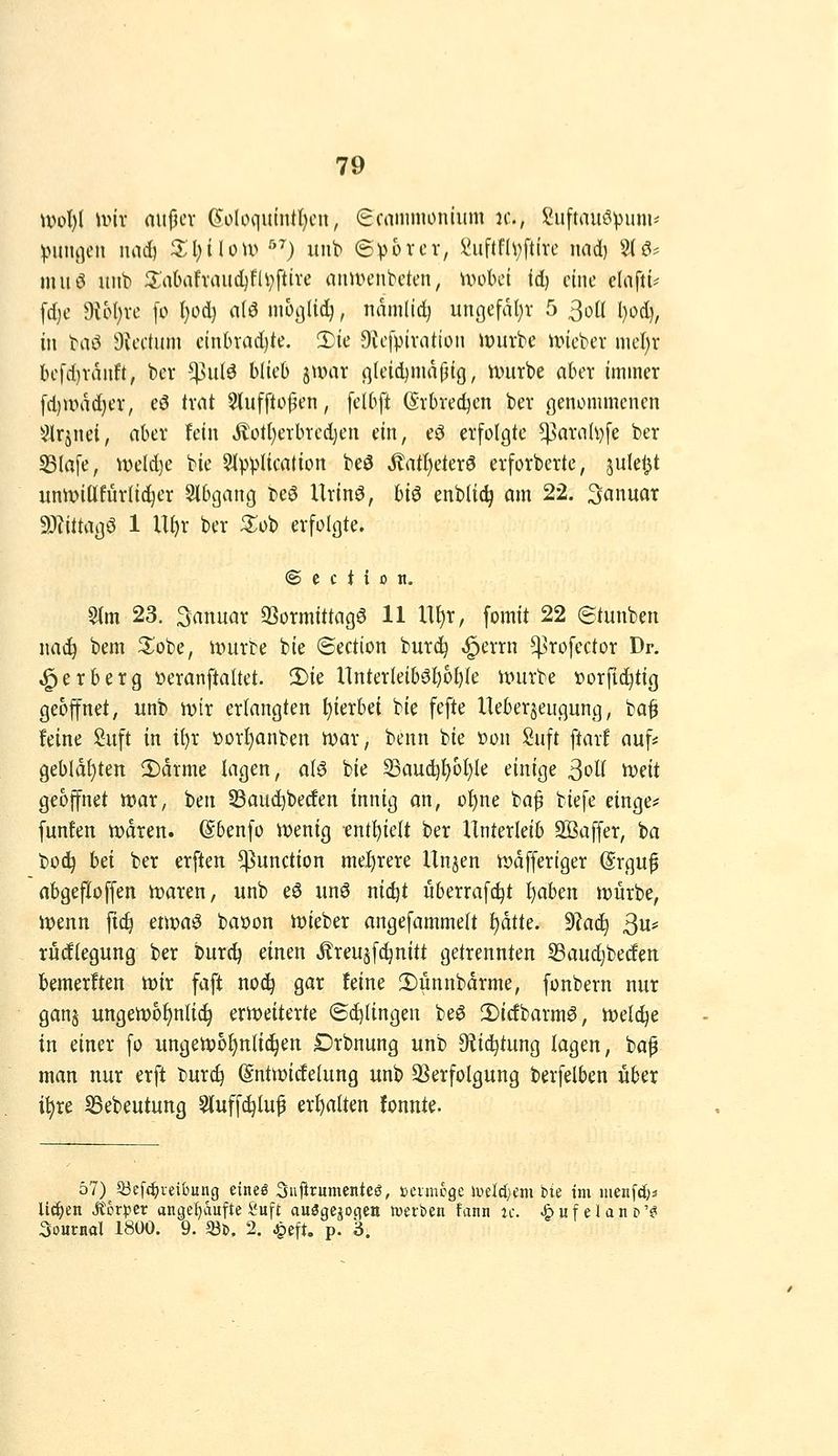 \vo\}{ nnv nupcv 6'oloqutntl)cn, ^cnmmonium jc, Suftaut^vum- \HU\i\cn luid) 3:l;iUU^ '''^) uiib ©^jorcv, yuftfh;ftivc luid) %ß' muö unb S;abafvaud)fil;ftire anwenbeten, mobct id) eine clafti' \d}C d\bl)xc [o f)od) rt(ö moßlicl^, tiamtid) ungefal)v 5 ^oH l)od), in baö Sicctum cinlnndjte. S^ie Bicfpivation iDurbe iincber mcl;r bcfd)ranft, bcr ^nU blieb junu qleid)nia(^tg, unttbe aber immer [d)unid)er, eö trnt 5{ufftoj5en, [el6ft (Srbred^cn ber ßeiuimmcnen ^^Irjnel, aber fein Äotl}erbred)en ein, e^ erfolgte ^ariih)[e ber 33Iafe, mld)c bie Slpplication beö Jtatl)eterö erforberte, jule^t uniinüfurli^er Sibgang beö Urlnö, biö enbtic^ am 22. Januar 9)Zi{taj3ö 1 Uf)r ber ^ob erfolgte. © e c t { 0 II. $(m 23. 3anuar QSormittagö 11 U^r, fomit 22 Stunben nac^ bem ^obe, u>urte bie ©ection burd^ ,§errn ^rofector Dr. ^erberg tieranftaltet. 2)ie nnterleib0^üi)le nnirbe »orft^tig geöffnet, unb mx erlangten hierbei bie fefte Ueberjeugung, ba^ feine Suft in if)r 'oorf)anben n?ar, benn bie öon Suft ftarf auf* gebldt)ten 2)drme lagen, a(ö bie S3auc^^oI)Ie einige 3ol( '(X)dt geöffnet n?ar, ben ©auc^betfen innig an, of)ne baf biefe einge# [unfen n)dren. (Sbenfo Vüenig enthielt ber Unterleib SBaffer, ba bo(^ hd ber erften Function mel)rere Un^en n)dffertger (Srgu^ nbgefloffen it)aren, unb eö un6 nic^t überrafc^t i^abm würbe, iüenn ftc^ etwa^ baüon it)ieber angefammelt f)dtte. ^aä) ßw rüdlegung ber burc^ einen jlreusfc^nitt getrennten 33aud)bedett bemerften im faft no(^ gar feine !Dunnbdrme, fonbern nur gan§ ungett)bf)nHc^ erioeiterte ©Gelingen be$ 2)icfbarmö, iveldje in einer fo ungett)o{)n{i(^en £)rbnung unb Oiid^tung lagen, bap man nur erft bur^ (Sntwidelung unb SSerfolgung berfelben über i^re SSebeutung 5(uffc^lup erhalten fonnte. 57) 53e[c^iei6ung eineß Sujirumcntee, »cimoge H)eIcI)Cm iie im nienfd)^ Uä)tn Sthtpet angel)aufte Suft auögejocien »etben fann ic. ^ u f e l a n d '^ Journal 1800. 9. 33b. 2. ^eft. p. 3.