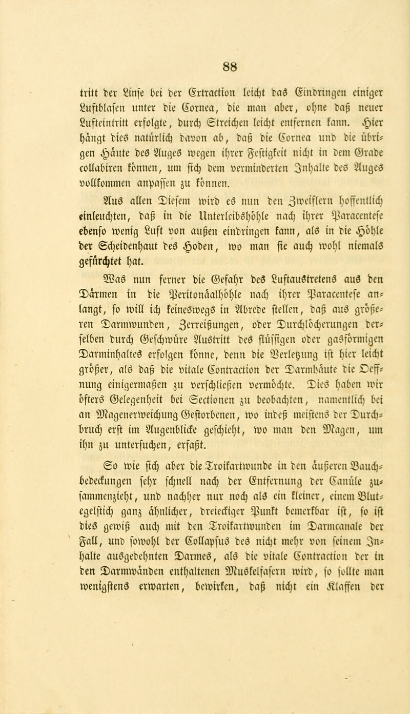 tritt ter Sinfe bei ber (Srttaction (cidjt ta3 (Sinbringcn ciniijer Suftblafeii unter bie Cornea, bie man aber, o^ne baf neuer Sufteintrttt erfolgte, biird) Streichen Ietd)t entfernen fann. ^ier t)ängt bieö natürlid) bat)on ab, ba§ bie Cornea unb bie übri# gen ^aute beö Slugeö ivegen i()rer ^eftigfeit nidjt in bem ©rabe coUabiren fonnen, um fic^ bem üerminberten 3nl)aüe beö 5iuge5 V)oUfommen anpaffen ju fonnen. Sluö alten 2)iefem nnrb e3 nun ben 3^»^cif(ern l)offentli^ einleudjten, ba§ in bie Unter(ciböl}6i)(e nad^ il}rer ^uiracentefe ebenfo tvenig Suft »on aufen einbringen fann, alö in tk ^6l)le ber (S^eiben^aut beö .^oben, n?o man fie auc^ wof)l niemals gefürchtet I)at. 2Öa6 nun ferner bie ®efa()r beö ?uftau3treten^ au3 ben 2)dTmen in bie ^eritondaU)6()(e nac& it^rer !)3aracentefe an* tongt; fo w>iU iij feineöiuegö in Slbrebe fteUen, bap au^ grope* ten ®armwunben, 3'^i^i^et^un9en, ober 2)urc^loc^erungen ber^ felben burc^ ©ef^tvure 5luötritt beö flüffigen ober gasförmigen 2)arminf)alte3 erfolgen fonne, benn bie 2]er(e§ung ift I)ier leidjt groper, a(ö bap bie »itale Contraction ber 3}armbäute bie £)effi: nung einigermaßen ju »erfdjiiepen vermochte. XkS f)aben UMr ofterö ®e(egent)eit hd (Sectionen ju beobad)tcn, namentlid) Ui an 9J?agenertt)ei^ung(Sefiorbcnen, ivo inbep meiftensS ber Durdj* tru^ erft im Slugenblicfe gefd)ief)t, ivo man ben 3)^igcn, um it)n JU unterfu^en, erfapt. (So n)ie ftdj ahn bie 3^roifartuninbe in ben duperen 33aud^== bebecfungen fe^r fd^nell nac^ ber Entfernung ber Canüie ju* fammenjief)t, unb nac^I)er nur no^ al3 ein fleiner, einem 33lut* egelftic^ ganj dl}nlid)er, breiccfiger ^unft bemerfbar ift, fo i|l bieö gett)ip aud) mit ben 3:roifavtn)unben im 3)armcanale ber ^aU, unb fon)of)l ber Cottapfuö beö nidjt mef)r »on feinem 3n# I)alte au6gebe()nten 2)armeö, al3 bie iMtale Contraction ber in ben 3)armn)dnben entl)altenen 9)?uöfclfafern unrb, fo foUte man wenigftenö erwarten, beipirfcit; bap ntc^t ein Äiaffeu ber