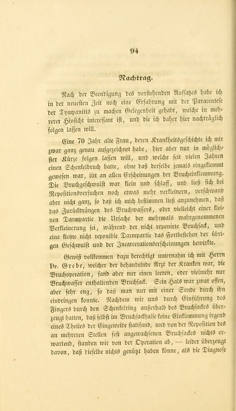 n Tiaij bcv Seenbigung bcö i^0Tfter)cnben 5(uffal3ca ()abc ii) in bet neueften ßdt noc^ d\u (^x\al}xm\Q mit bcr ^^aracentefe ber J5:vmVH-initi5 ju mad)eit ®cregenl)eit gc!)abt, u^eld)c tu mel)? m-cr ^infid)t intcve[[ant ift, unb bie ic^ bat)cr ^ter nac^tracjlic^ folgen laffen wiü. (Sine 70 ^a^r atte ^rau, beven Äranf()eitggcf(^ic^tc id) mir Swar ganj genau aufgejeid}uet Ijahi, f)ier aber nur in moglid)? fter Jtürje folgen laffen unti, unb weldje feit inelen Salären einen edienfelbrud) I)atte, o{)ne baf berfe(6e jemalö eingeflemmt geiwefen war, litt an aüen ©rfc^einungen ber S3tuc^einffcnnnung. 2)ie ^Bru^gef^unilft iwar !(ein unb fd}(aff, unb lie^ ft(^ bei sRe^ofitionöüerfuc^en nod^ ct^va^^ nicl)r ixn-f(einem, üerfdjwant» aber nidjt ganj, fo bap x&j midj beftimmen lief anjunebmen, bap baö ßurücfDrangen be5 33rud)UHifferö, ober t^ieüeic^t einer fiei* neu !Sarm^>artte bie Urfac^e ber mel^rmalö UHibrgenonimenen 9Ser{(einerung fei, n)df)renb ber ni^t reponirte ^rudjfacf, unb eine Heine nid)t reponible 2)arm^artie baö gortbeftel)en ber iibri= gen ©efc^mulft unb ber 3ncarceration^erfc^einungen bcunrfte. ©eu>if i^odfoinmen baju berechtigt unternar)m \6) mit ^errn Dr. ©rebe, ivclc^er ber bel)anbe{nbe 9(rjt bcr Giranten n?ar, bie S5rud)0^ccation, fanb aber nur einen leeren, ober vieimebr nur S5ru(^waffer cntl)altcnben Srudifacf. Sein ^alö ivar jii^ar offen, ober fel)r eng, fo bai^ man nur mit einer eonbc burdj if?n einbringen fonnte. 9iac^bem ivir unö burd) einfuljrung bcö gingers buvd) ben edjenfelring aufu'vbalb bC'S 33rud)fac!e';3 ubcr^ jeugt f)atten, bap felbft im 33rud)iact(}alfe feine (Sinflemmung irgcnb eines %[)z\k^i ber (Singeweibe ftattfanb, unb von bcr Oicpofttion bcö an met)rcren ©teUen feft angcumd)fenen 93rud)facfe3 nid)tS er* wartenb, ftanben wir von bcr Tpevation C[{\ — Iciber übcrjcugt baüon, bap ticfelbe nid)tS gemixt I)abcn fbnnc, alä bie 5)iagnofe