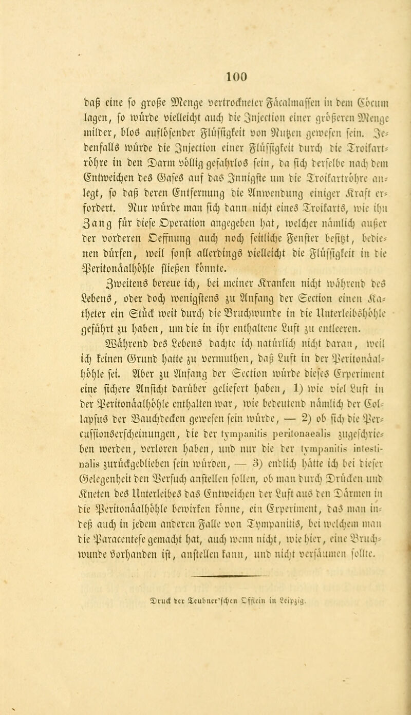 bap eine fo cjvope 9}?ciige Vievtrocfiiclcv B*ica(ma[fcn in bcin (5ocimi Ingen, fo ivürbe V)iel(eidjt nud) tieSnicction einer gvcpcren 9)?cnj]c müHx, Mod auflüfenber g(uiTu]feit üon 9?u1umi gewefen fein. 3t-'' benfnUö miirbe bie SnJectiLMi einer glnfftgfeit burd) tie ^roifnrt- r6I)re in ben 2)arm soüi.q gefal^rloö fein, ta ftdj bevfelbc nnd)bcm ßntiveid^en teö ©afeä auf ba? ^nniqfte um bie 2;roifartr6l)re <i\u legt, fo bap beren (Entfernung bie 9(nUH'nbung einiger ^raft er- forbert. 9hir iuürbe man ftc^ bann nidjt eine3 JIroifart'J, wie i()!i 3ang für biefe Dperation angegeben l)at, melc^er namlid) au^er ber üorberen Deffnung aud) nod) feit(id)e genfter befilU, bebie^ nen burfen, iweil fonft allerbingS i^ieüeid^t bie glüftlgfeit in tie ^eritondalI)6{)(e fiiepen !onnle. 3it)eitenö bereue iiij, hd meiner Äranfen nidjt iüi7f)renb beo Sebenö, ober boc^ ivenigftenö ju 9(nfang ber 8ection einen .Qa« t^eter ein (Btud \x>dt burd) ^ic 53rud)Uninbe in bie Unterleibyl)ol)Ie gefül}rt ju I)aben, um bie in i\)x ent{)altene Suft ju entleeren. 3Bdl)renb be3 2-ebenö badjtc id) natüvlid) nid)t baran, n>ci! ii) feinen ©runb I)atte ju i)ermiit()en, baij 2uft in ber 4>eritonäal^' I)6^(e fei. ^ber ju 3tnfang ber (icction trürbe biefeö (5rperiment eine fidlere 8lnrid}t bavüber geliefert I^aben, 1) irie t^iel Suft in ber ^^eritonda((;o()(e ent[)a(ten UHir, une bebeutenb ndmlid) ber (Sol- lapfuö ber ©nudjbecfen geivefen fein u>iirbe, — 2) ob ftd) bie tj^er^^ cuffion^erfd)einungen, bie ber tympanitis perlionaealls jugefdjrie? ben werben, i^erloren I)aben, unb nur bie ber tympaniti*: iniesti- nalis juritcfgeblieben fein iinirben, — 3) enblidj I)ätte ii^ bei biefer Gelegenheit ben SSerfuc^ anftellen follen, ob man burd) S)rüifen unb kneten beö Unterleiber bay Gntweidien ber ?uftauö ben Tdrmen in bie ^eritondaU}bl)Ie beiinrfen fonne, ein (Srperiment, ba^ man iiu bep au^ in jebem anberen Stalle »on ^ijmpanitiö, bei u>eld)em maii bie ''l'araccntefe gemad)t l)at, aud^ n\'nn nid)t, uncl}ier, eine ^mi)- wunbe ÖorI)anben ift, anftellen fann, unb nidjt v^erfdumen follte. SErurf bei- Xcul'iicr'fitcn Cfficiii in x'civjiij.