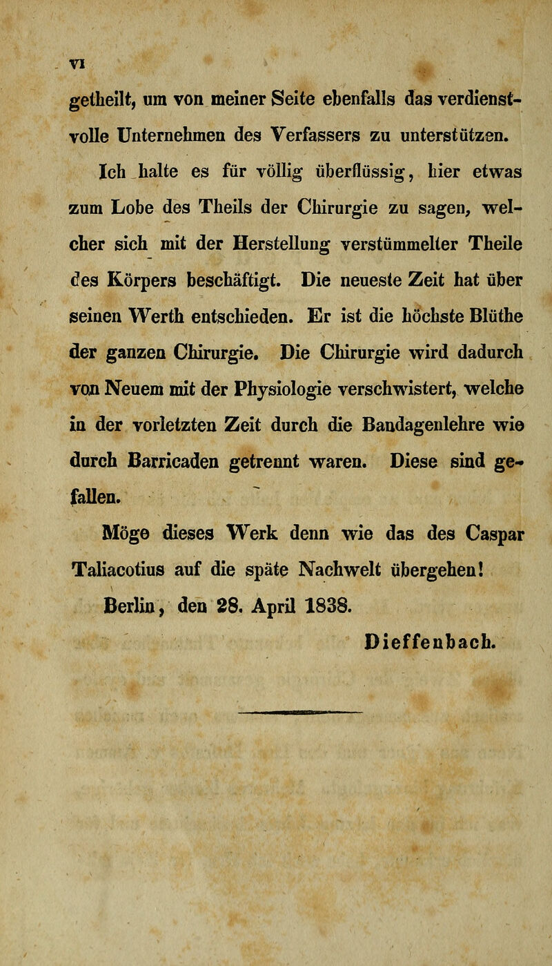 getheilt, um von meiner Seite ebenfalls das verdienst- volle Unternehmen des Verfassers zu unterstützen. Ich halte es für völlig überflüssig, hier etwas zum Lobe des Theils der Chirurgie zu sagen, wel- cher sich mit der Herstellung verstümmelter Theile des Körpers beschäftigt. Die neueste Zeit hat über seinen Werth entschieden. Er ist die höchste Blüthe der ganzen Chirurgie. Die Chirurgie wird dadurch van Neuem mit der Physiologie verschwistert, welche in der vorletzten Zeit durch die Bandagenlehre wie durch Barricaden getrennt waren. Diese sind ge- fallen. Möge dieses Werk denn wie das des Caspar Taliacotius auf die späte Nachwelt übergehen! Berlin, den 28. April 1838. Dieffenbach.