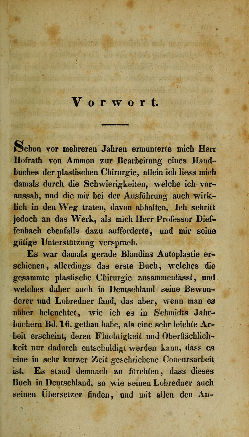 Vorwort. Ächon vor mehreren Jahren ermunterte mich Herr Hofrath von Amnion zur Bearbeitung eines Hand« buches der plastischen Chirurgie, allein ich Hess mich damals durch die Schwierigkeiten, welche ich vor- aussah, und die mir bei der Ausführung auch wirk- lich in den Weg traten, davon abhalten. Ich schritt jedoch an das Werk, als mich Herr Professor Dief- fenbach ebenfalls dazu aufforderte, und mir seine gütige Unterstützung versprach. Es war damals gerade Blandins Autoplastie er- schienen, allerdings das erste Buch, welches die gesammte plastische Chirurgie zusammenfasst, und welches daher auch in Deutschland seine Bewun- derer und Lobredner fand, das aber, wenn man es näher beleuchtet, wie ich es in Schmidts Jahr- büchern Bd. 16. gethan habe, als eine sehr leichte Ar- beit erscheint, deren Flüchtigkeit und Oberflächlich- keit nur dadurch entschuldigt werden kann, dass es eine in sehr kurzer Zeit geschriebene Concursarbeit ist. Es stand demnach zu fürchten, dass dieses Buch in Deutschland, so wie seinen Lobredner auch seinen Übersetzer finden, und mit allen den Au-