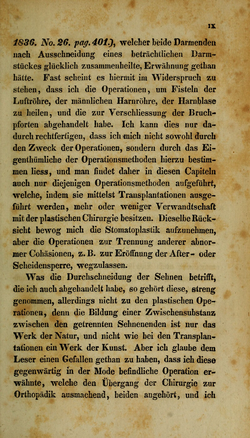 1836. No. 26. pag. 401^ welcher beide Darmenden nach Ausschneidung eines beträchtlichen Darm- stückes glücklich zusammenheilte, Erwähnung gethan hätte. Fast scheint es hiermit im Widerspruch zu stehen, dass ich die Operationen, um Fisteln der Luftröhre, der männlichen Harnröhre, der Harnblase zu heilen, und die zur Verschliessung der Bruch- pforten abgehandelt habe. Ich kann dies nur da- durch rechtfertigen, dass ich mich nicht sowohl durch den Zweck der Operationen, sondern durch das Ei- gentümliche der Operationsmethoden hierzu bestim- men Hess, und man findet daher in diesen Capiteln auch nur diejenigen Operationsmethoden aufgeführt, welche, indem sie mittelst Transplantationen ausge- führt werden, mehr oder weniger Verwandtschaft mit der plastischen Chirurgie besitzen. Dieselbe Rück- sicht bewog mich die Stoinatoplastik aufzunehmen, aber die Operationen zur Trennung anderer abnor- mer Cohäsionen, z.B. zur Eröffnung der After- oder Scheidensperre, wegzulassen. Was die Durchschneidung der Sehnen betrifft, die ich auch abgehandelt habe, so gehört diese, streng genommen, allerdings nicht zu den plastischen Ope- rationen, denn die Bildung einer Zwischensubstanz zwischen den getrennten Sehnenenden ist nur das Werk der Natur, und nicht wie bei den Transplan- tationen ein Werk der Kunst. Aber ich glaube dem Leser einen Gefallen gethan zu haben, dass ich diese gegenwärtig in der Mode befindliche Operation er- wähnte, welche den Übergang der Chirurgie zur Orthopädik ausmachend, beiden angehört, und ich