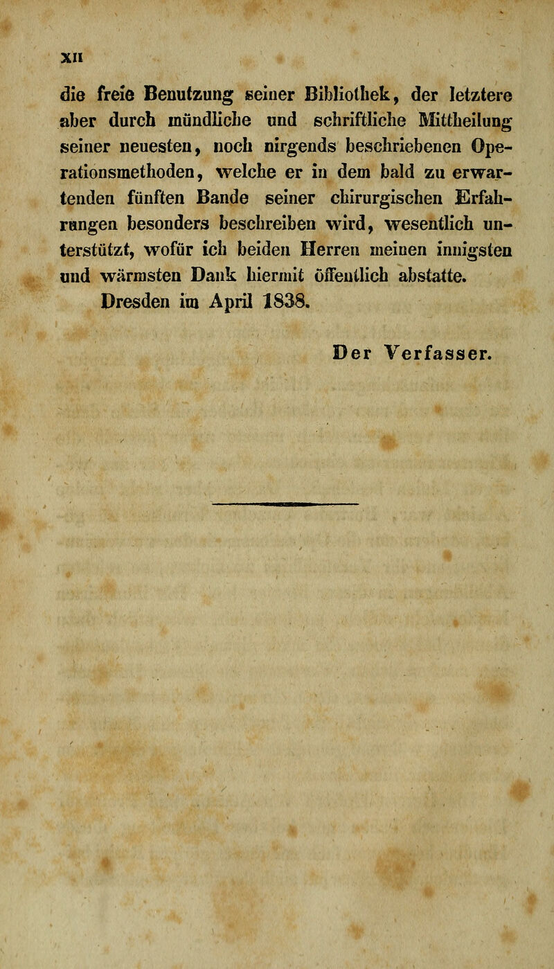 die freie Benutzung seiner Bibliothek, der letztere aber durch inündlicbe und schriftliche Mittheilung seiner neuesten, noch nirgends beschriebenen Ope- rationsmethoden, welche er in dem bald zu erwar- tenden fünften Bande seiner chirurgischen Erfah- rungen besonders beschreiben wird, wesentlich un- terstützt, wofür ich beiden Herren meinen innigsten und wärmsten Dank hiermit öffentlich abstatte. Dresden im April 1838. Der Verfasser.