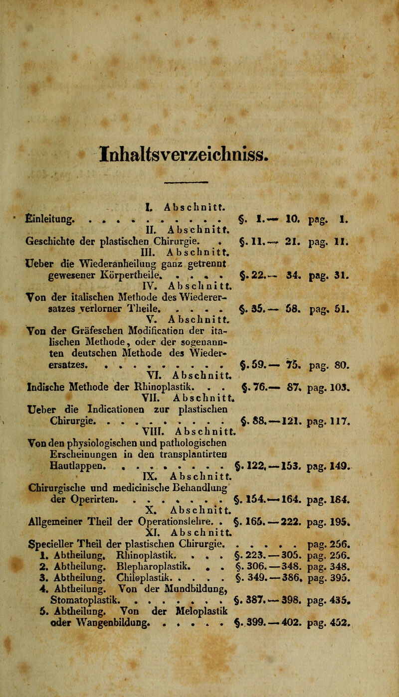 Inhalts verzeichniss. I, Abschnitt. Einleitung §. I.— 10. pag. 1. II. Abschnitt. Geschichte der plastischen Chirurgie. . §. 11.—» 21. pag. II: III. Abschnitt. Ueber die Wiederanheilung ganz getrennt gewesener Körpertheife. . . « . §.22.-« 34. pag. 31. IV. Abschnitt. Von der italischen Methode des Wiederer- satzes verlorner Theile §.35.— 68. pag. 51. V. Abschnitt. Von der Gräfeschen Modifikation der ita- lischen Methode, oder der sogenann- ten deutschen Methode des Wieder- ersatzes §.59.— 75. pag. 80. VI. Abschnitt. Indische Methode der Rhinoplastik. . . §. 76.«— 87. pag. 103. VII. Abschnitt. Ueber die Indicationen zur plastischen Chirurgie §. 88.—121. pag. 117. VIII. Abschnitt. Von den physiologischen und pathologischen Erscheinungen in den transplantirten Hautlappen. ........ §. 122, —153. pag. 149. IX. Abschnitt. Chirurgische und medicinische Behandlung der Operirten. ....... §. 154.—164. pag. 164. X. Abschnitt. Allgemeiner Theil der Operationslehre. . §. 165. — 222. pag. 195* XI. Abschnitt. Specieller Theil der plastischen Chirurgie pag. 256. 1. Abtheilung, Rhinoplastik. . . . §.223. — 305. pag. 256. 2. Abtheilung. Blepharoplastik. . . §.306.—348. pag. 348. 3. Abtheilung. Chiloplastik §.349.—386. pag. 395. 4. Abtheilung. Von der Mundbildnng, Stomatoplastik. ........ §.387.-398. pag. 435. 5. Abtheilung. Von der Meloplastik oder Wangenbildung. .... . §.399. — 402. pag. 452,