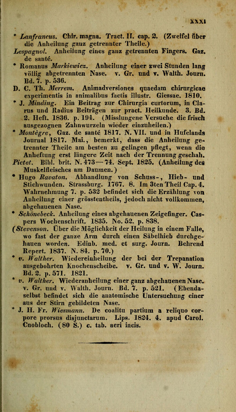 * Lanfrannts. Chir. magna. Tract. II. cap. 3. (Zweifel über die Anheilung ganz getrennter Theile.) Lespagnol. Anheilung eines ganz getrennten Fingers. Gaz. de saute. * Romanus Markiewicz. Anheilung einer zwei Stunden lang völlig abgetrennten Nase. v. Gr. und v. Walth. Journ. Bd. 7. p. 536. D. C. Th. Merrem. Aniinadversione9 quaedam chirurgicae experimentis in animalibus factis illustr. Giessae. 1810. * J. Minding. Ein Beitrag zur Chirurgia curtorum, in Cla- rus und Radius Beiträgen zur pract. Heilkunde. 3. Bd. 2. Heft. 1836. p. 194. (Misslungene Versuche die frisch ausgezognen Zahnwurzeln wieder einzuheilen.) * Montegre, Gaz. de sante 1817. N. VII. und in Hufelanda Journal 1817. Mai., bemerkt, dass die Anheilung ge-* trennter Theile am besten zu gelingen pflegt, wenn die Anheftung erst längere Zeit nach der Trennung geschah. Pictet. Bibl. brit. N. 473—74. Sept. 1825. (Anheilung des Muskelfleisches am Daumen.) * Hugo Ravaton. Abhandlung von Schuss-, Hieb- und Stichwunden. Strassburg. 1767. 8. Im 3ten Theil Cap. 4. Wahrnehmung 7. p. 532 befindet sich die Erzählung von Anheilung einer grösstenteils, jedoch nicht vollkommen, abgehauenen Nase. * Schönebeck. Anheilung eines abgehauenen Zeigefinger. Cas- pers Wochenschrift. 1835. No. 52. p. 838. (Stevenson. Über die Möglichkeit der Heilung in einem Falle, wo fast der ganze Arm durch einen Säbelhieb durchge- hauen worden. Edinb. med. et surg. Journ. Behrend Repert. 1837. N. 84. p. 70.) * v. Walther. Wiedereinheilung der bei der Trepanation ausgebohrten Knochenscheibe, v. Gr. und v. W. Journ. Bd. 2. p.571. 1821. * v. Walther. Wiederanheilung einer ganz abgehauenen Nase. v. Gr. und v. Walth. Journ. Bd. 7. p. 521. (Ebenda- selbst befindet sich die anatomische Untersuchung einer aus der Stirn gebildeten Nase. * J. H. Fr. Wiesmann. De coalitu partium a reliquo cor- pore prorsus disjunetarum. Lips. 1824. 4. apud Caroi. Cnobloch. (80 S.) c. tab. aeri incis.