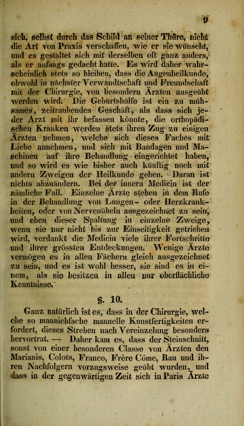 sich, selbst durch da9 Schild an seiner Thfire, nicht die Art von Praxis verschaffen, wie er sie wünscht, und es gestaltet sich mit derselben oft ganz anders, als er anfangs gedacht hatte. Es wird daher wahr- scheinlich stets so bleiben, dass die Augenheilkunde, obwohl in nächster Verwandtschaft und Freundschaft mit der Chirurgie, von besondern Ärzten ausgeübt werden wird. Die Gebürtshülfe ist ein zu müh- sames, zeitraubendes Geschäft, als dass sich je- der Arzt mit ihr befassen könnte, die orthopädi- schen Kranken werden stets ihren Zug zu einigen Ärzten nehmen, welche sich dieses Faches mit Liebe annehmen, und sich mit Bandagen und Ma^ schinen auf ihre Behandlung eingerichtet haben, und so wird es wie bisher auch künftig noch mit andern Zweigen der Heilkunde gehen. Daran ist nichts abzuändern. Bei der innern Medicin ist der nämliche Fall. Einzelne Ärzte stehen in dem Rufe in der Behandlung von Lungen- oder Herzkrank- heiten, oder von Nervenübeln ausgezeichnet zu sein, und ehen dieser Spaltung in einzelne Zweige y wenn sie nur nicht bis zur Einseitigkeit getrieben wird, verdankt die Medicin viele ihrer Fortschritte und ihrer grössten Entdeckungen. Wenige Ärzte vermögen es in allen Fächern gleich ausgezeichnet zu sein, und es ist wold besser^ sie sind es in ei- nem, als sie besitzen in allen nur oberflächliche Kenntnissen §. 10. Ganz natürlich ist es, dass in der Chirurgie, wel- che so mannichfache manuelle Kunstfertigkeiten er- fordert, dieses Streben nach Vereinzelung besonders hervortrat. — Daher kam es, dass der §teinschnitt, sonst von einer besonderen Classe von Ärzten den Marianis, Colots, Franco, Frere Come, Bau und ih- ren Nachfolgern vorzugsweise geübt wurden, und dass in der gegenwärtigen Zeit sich in Paris Ärzte