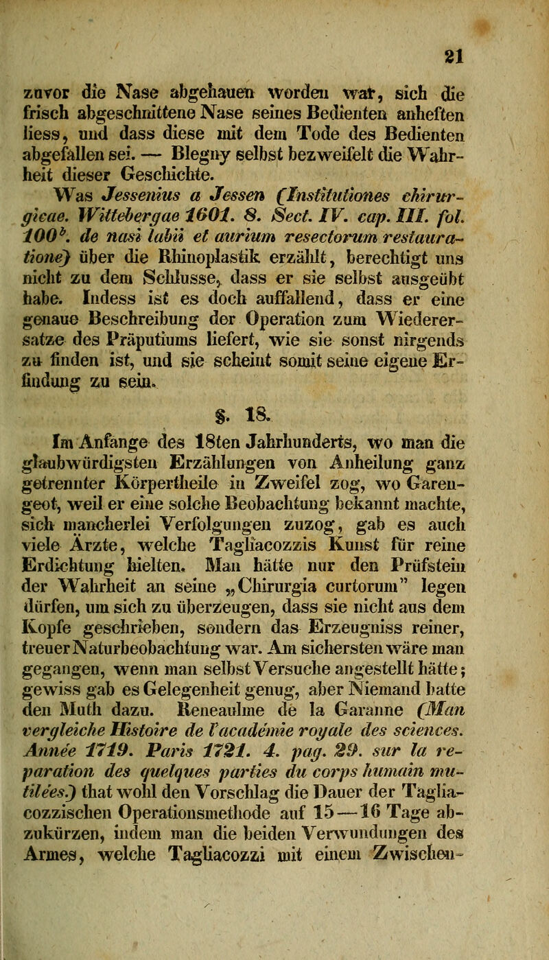 zuvor die Nase abgehauen worden war, sich die frisch abgeschnittene Nase seines Bedienten anheften Hess, und dass diese mit dem Tode des Bedienten abgefallen sei. — Blegny selbst bezweifelt die Wahr- heit dieser Geschichte. Was Jessenins a Jessen (Insttttitiones ehirur- gieae. Wittebergae 160t. 8. Sect IV. cap. III. fol. 100b. de nasi labii et aurium resectontm restaura-* tione) über die Rhinoplastik erzäldt, berechtigt uns nicht zu dem Schlüsse, dass er sie selbst ausgeübt habe. Indess ist es doch auffallend, dass er eine genaue Beschreibung der Operation zum Wiederer- satze des Präputiums liefert, wie sie sonst nirgends zu finden ist, und sie scheint somit seine eigene Er- findung zu sein. * 18. Im Anfange des 18ten Jahrhunderts, wo man die glaubwürdigsten Erzählungen von Anheilung ganz getrennter Körpertheile in Zweifel zog, wo Garen- geot, weil er eine solche Beobachtung bekannt machte, sich mancherlei Verfolgungen zuzog, gab es auch viele Arzte, weiche Tagliacozzis Kunst für reine Erdichtung hielten. Man hätte nur den Prüfstein der Wahrheit an seine „Chirurgia curtoruni legen dürfen, um sich zu überzeugen, dass sie nicht aus dem Kopfe geschrieben, sondern das Erzeugniss reiner, treuer Naturbeobachtimg war. Am sichersten wäre man gegangen, wenn man selbst Versuche angestellt hätte; gewiss gab es Gelegenheit genug, aber Niemand hatte den Muth dazu. Reneaulme de la Garanne (Man vergleiche Histoire de Vacadenme royale des sciences. Annee 1719. Paris 1721. 4. pag. 29. snr la re- paration des quelques partie-s du corps humain mu- tile'es.) that wolü den Vorschlag die Dauer der Taglia- cozzischen Operationsmethode auf 15—16 Tage ab- zukürzen, indem man die beiden Verwundungen des Armes, welche Tagliacozzi mit einem Zwischen-