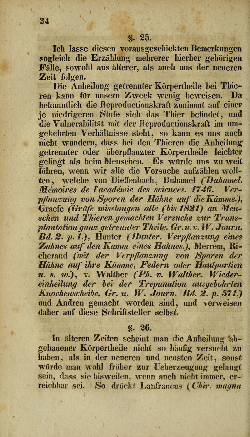 §. 25. Ich lasse diesen vorausgeschickten Bemerkungen sogleich die Erzählung mehrerer hierher gehörigen Fälle, sowohl aus älterer, als auch aus der neueren Zeit folgen. Die Anheilung getrennter Körpertheile bei Thie- ren kann für unseni Zweck wenig beweisen. Da bekanntlich die Reproductionskraft zunimmt auf einer je niedrigeren Stufe sich das Thier befindet, und die Vulnerabilität mit der Keproductionskraft im um- gekehrten Verhältnisse steht, so kann es uns auch nicht wundern, dass bei den Thieren die Anheilung getrennter oder überpflanzter Körpertheile leichter gelingt als beim Menschen. Es würde uns zu weit führen, wenn wir alle die Versuche aufzählen woll- ten , welche von Dieffenbach^ Duhamel (Duhamel. Memoires de Vacademie des sciences. 1746. Ver- pflanzung von Sporen der Hähne auf die Kämme.), Graefe (Gräfe misslangen alle (bis 1821) an Men- schen und Thieren gemachten Versuche zur Trans- plantation ganz getrennter Theile. Gr.u.V. W. Journ. Bd. 2. p. 1), Hunter (Munter. Verpflanzung eines Wahnes auf den Kamm eines Hahnes.), Merrem, ßi- cherand (mit der Verpflanzung von Sporen der Hähne auf ihre Kämme, Federn oder Hautpartien m. s. w.), v. Walther (Ph. v. Walther. Wieder- einJieilung der hei der Trepanation ausgebohrten Knochenscheibe. Gr. u. W. Journ. Bd. 2. p. 571.) und Andren gemacht worden sind, und verweisen daher auf diese Schriftsteller selbst. §. 26. In älteren Zeiten scheint man die Anheilung ab- gehauener Körpertheile nicht so häufig versucht zu haben, als in der neueren und neusten Zeit, sonst würde man wohl früher zur Ueberzeugung gelangt sein, dass sie bisweilen, wenn auch nicht immer, er- reichbar sei. So drückt Laisfrancus (Chir. magna