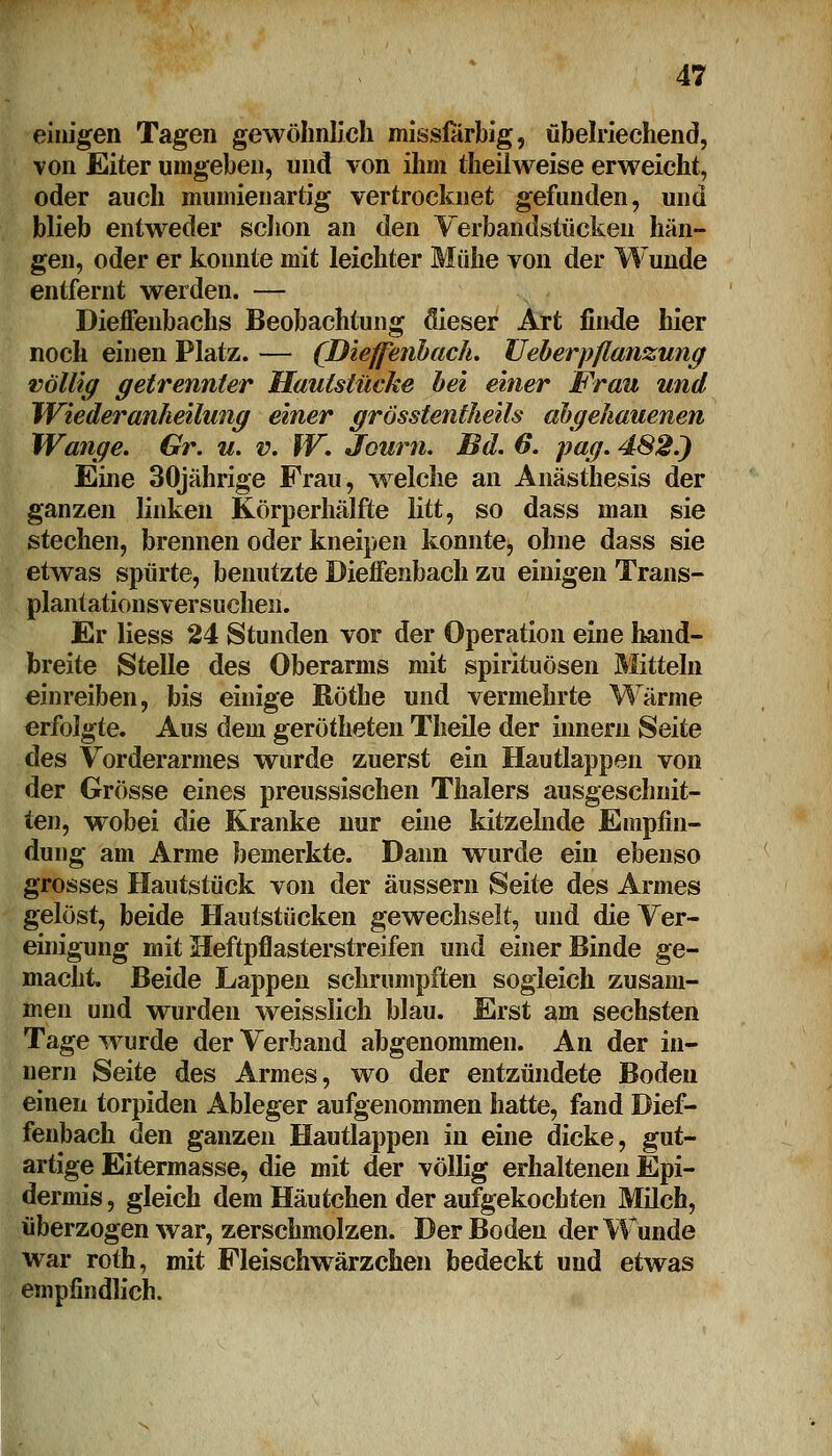 einigen Tagen gewöhnlich missiarbig, übelriechend, von Eiter umgeben, und von ihm theilweise erweicht, oder auch mumienartig vertrocknet gefunden, und blieb entweder schon an den Verbandstücken hän- gen, oder er konnte mit leichter Mühe von der Wunde entfernt werden. — Dieffenbacks Beobachtung flieser Art finde hier noch einen Platz. — (Dieffenbach. TJeberpflanzung völlig getrennter Haulstücke bei einer Frau und TViederanheilung einer grösstenteils abgehauenen Wange. Gr. u. v. W. Journ. Bd. 6. pag. 482.) Eine 30jährige Frau, welche an Anästhesis der ganzen linken Körperhälfte litt, so dass man sie stechen, brennen oder kneipen konnte, ohne dass sie etwas spürte, benutzte Dieffenbach zu einigen Trans- plantationsversuchen. Er Hess 24 Stunden vor der Operation eine hand- breite Stelle des Oberarms mit Spirituosen Mitteln einreiben, bis einige ßötbe und vermehrte Wärme erfolgte. Aus dem gerötheten Theile der innern Seite des Vorderarmes wurde zuerst ein Hautlappen von der Grösse eines preussischen Thalers ausgeschnit- ten, wobei die Kranke nur eine kitzelnde Empfin- dung am Arme bemerkte. Dann wurde ein ebenso grosses Hautstück von der äussern Seite des Armes gelöst, beide Hautstücken gewechselt, und die Ver- einigung mit Meftpflasterstreifen und einer Binde ge- macht. Beide Lappen schrumpften sogleich zusam- men und wurden weisslich blau. Erst am sechsten Tage wurde der Verband abgenommen. An der in- nern Seite des Armes, wo der entzündete Boden einen torpiden Ableger aufgenommen hatte, fand Dief- fenbach den ganzen Hautlappen in eine dicke, gut- artige Eitermasse, die mit der völlig erhaltenen Epi- dermis , gleich dem Häutchen der aufgekochten Milch, überzogen war, zerschmolzen. Der Boden der Wunde war roth, mit Fleischwärzchen bedeckt und etwas empfindlich.