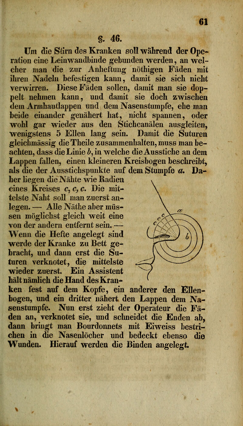 §. 40. Um die Stirn des Kranken soll während der Ope- ration eine Leinwandbinde gebunden werden, an wel- cher man die zur Anheftung nöthigen Fäden mit ihren Nadeln befestigen kann, damit sie sich nicht verwirren. Diese Fäden sollen, damit man sie dop- pelt nehmen kann, und damit sie doch zwischen dem Armhautlappen und dem Nasenstumpfe, ehe man beide einander genähert hat, nicht spannen, oder wohl gar wieder aus den Stichcanälen ausgleiten, wenigstens 5 Ellen lang sein. Damit die Suturen gleichmässig dieTheile zusammenhalten, muss man be- achten, dass die Linie #, in welche die Ausstiche an dem Lappen fallen, einen kleineren Kreisbogen beschreibt, als die der Ausstichspunkte auf dem Stumpfe a* Da- her liegen die Nähte wie Radien eines Kreises c, c, c. Die mit- telste Naht soll man zuerst an- legen. — Alle Näthe aber müs- sen möglichst gleich weit eine von der andern entfernt sein. — Wenn die Hefte angelegt sind werde der Kranke zu Bett ge^ bracht, und dann erst die Su- turen verknotet, die mittelste wieder zuerst. Ein Assistent hält nämlich die Hand des Kran- ken fest auf dem Kopfe, ein anderer den Ellen- bogen, und ein dritter nähert den Lappen dem Na- senstumpfe. Nun erst zieht der Operateur die Fä- den an, verknotet sie, und schneidet die Enden ab, dann bringt man Bourdonnets mit Eiweiss bestri- chen in die Nasenlöcher und bedeckt ebenso die Wunden. Hierauf werden die Binden angelegt