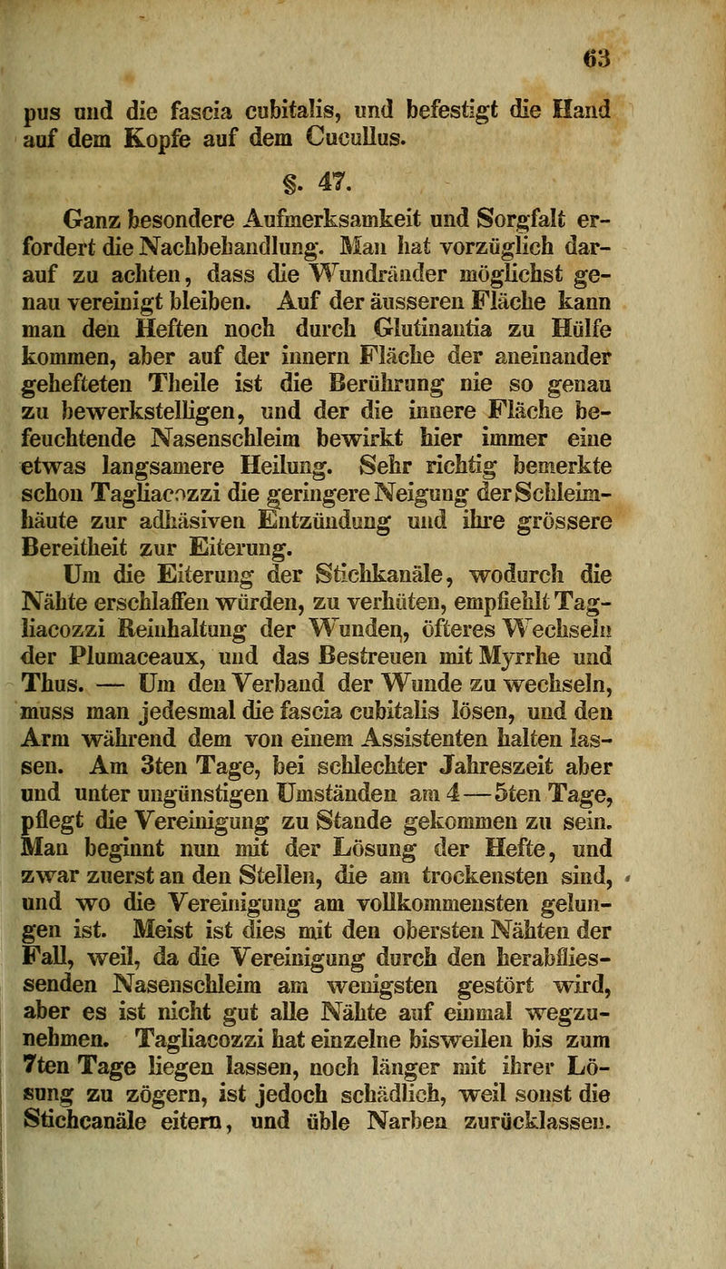 pus und die fascia cubitalis, und befestigt die Hand auf dem Kopfe auf dem Cueullus. §. 47. Ganz besondere Aufmerksamkeit und Sorgfalt er- fordert die Nachbehandlung. Man hat vorzüglich dar- auf zu achten, dass die Wundränder möglichst ge- nau vereinigt bleiben. Auf der äusseren Fläche kann man den Heften noch durch Glutinantia zu Hülfe kommen, aber auf der innern Fläche der aneinander gehefteten Theile ist die Berührung nie so genau zu bewerkstelligen, und der die innere Fläche be- feuchtende Nasenschleim bewirkt hier immer eine etwas langsamere Heilung. Sehr richtig bemerkte schon TagHacozzi die geringere Neigung der Schleim- häute zur adhäsiven Entzündung und ihre grössere Bereitheit zur Eiterung. Um die Eiterung der Stichkanäle, wodurch die Nähte erschlaffen würden, zu verhüten, empfiehlt Tag- Hacozzi Reinhaltung der Wunden,, öfteres Wechsein der Plumaceaux, und das Bestreuen mit Myrrhe und Thus. — Um den Verband der Wunde zu wechseln, muss man jedesmal die fascia cubitalis lösen, und den Arm während dem von einem Assistenten halten las- sen. Am 3ten Tage, bei schlechter Jahreszeit aber und unter ungünstigen Umständen am 4—5ten Tage, pflegt die Vereinigung zu Stande gekommen zu sein. Man beginnt nun mit der Lösung der Hefte, und zwar zuerst an den Stellen, die am trockensten sind, und wo die Vereinigung am vollkommensten gelun- gen ist. Meist ist dies mit den obersten Nähten der Fall, weil, da die Vereinigung durch den herabfiies- senden Nasenschleim am wenigsten gestört wird, aber es ist nicht gut alle Nähte auf einmal wegzu- nehmen. Tagliacozzi hat einzelne bisweilen bis zum 7ten Tage liegen lassen, noch länger mit ihrer Lö- sung zu zögern, ist jedoch schädlich, weil sonst die Stichcanäle eitern, und üble Narben zurücklassen.