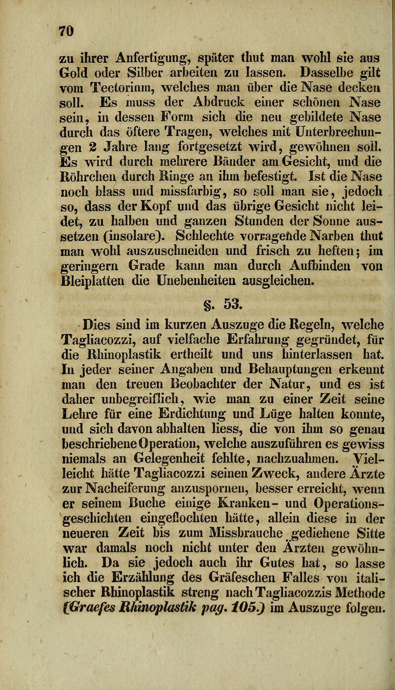 zu ihrer Anfertigung, später thut man wohl sie aus Gold oder Silber arbeiten zu lassen. Dasselbe gilt vom Tectorinm, welches mau über die Nase decken soll. Es muss der Abdruck einer schönen Nase sein, in dessen Form sich die neu gebildete Nase durch das öftere Tragen, welches mit Unterbrechun- gen 2 Jahre lang fortgesetzt wird, gewöhnen soll. Es wird durch mehrere Bänder am Gesicht, und die Röhrchen durch Hinge an ihm befestigt. Ist die Nase noch Mass und missfarbig, so soll man sie, jedoch so, dass der Kopf und das übrige Gesicht nicht lei- det, zu halben und ganzen Stunden der Sonne aus- setzen (insolare). Schlechte vorragende Narben thut man wohl auszuschneiden und frisch zu heften; im geringern Grade kann man durch Aufbinden von Bleiplatten die Unebenheiten ausgleichen. §. 53. Dies sind im kurzen Auszuge die Regeln, welche Tagliacozzi, auf vielfache Erfahrung gegründet, für die Rhinoplastik ertheilt und uns hinterlassen hat. In jeder seiner Angaben und Behauptungen erkeunt man den treuen Beobachter der Natur, und es ist daher unbegreiflich, wie man zu einer Zeit seine Lehre für eine Erdichtung und Lüge halten konnte, und sich davon abhalten Hess, die von ihm so genau beschriebene Operation, welche auszuführen es gewiss niemals an Gelegenheit fehlte, nachzuahmen. Viel- leicht hätte Tagliacozzi seinen Zweck, andere Ärzte zur Nacheiferung anzuspornen, besser erreicht, wenn er seinem Buche einige Kranken- und Operations- geschichten eingeflochten hätte, allein diese in der neueren Zeit bis zum Missbrauche gediehene Sitte war damals noch nicht unter den Ärzten gewöhn- lich. Da sie jedoch auch ihr Gutes hat, so lasse ich die Erzählung des Gräfeschen Falles von itali- scher Rhinoplastik streng nach Tagliacozzis Methode (Graefes Rhinoplastik pag. 105.) im Auszuge folgen.