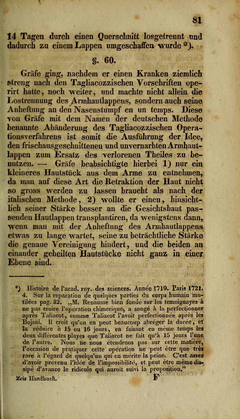 14 Tagen durch einen Querschnitt losgetrennt nnd dadurch zu einem Lappen umgeschaffen wurde *), §. 60. Gräfe ging, nachdem er einen Kranken ziemlich streng nach den Tagliacozzischen Vorschriften ope- rirt hatte, noch weiter, und machte nicht allein die Lostrennung desyVrmhautlappens, sondern auch seine Anheftung an den Nasenstumpf en un temps. Diese von Gräfe mit dem Namen der deutschen Methode benannte Abänderung des Tagliacozzischen Opera- tionsverfahrens ist somit die Ausführung der Idee, den frischausgeschnittenen und unvernarbten Armhaut- lappen zum Ersatz des verlorenen Theiles zu be- nutzen. ■— Gräfe beabsichtigte hierbei 1) nur ein kleineres Hautstück aus dem Arme zu entnehmen, da man auf diese Art die Retraktion der Haut nicht so gross werden zu lassen braucht als nach der italischen Methode, 2) wollte er einen, hinsicht- lich seiner Stärke besser an die Gesichtshaut pas- senden Hautlappen transplantiren, da wenigstens dann, wenn mau mit der Anheftung des Armhautlappens etwas zu lange wartet, seine zu beträchtliche Stärke die genaue Vereinigung hindert, und die beiden an einander geheilten Hautstücke nicht ganz in einer Ebene sind. *) Histoire de l'acad. roy. des sciences. Annee 1719. Paris 1721. 4. Sur la reparation de quelques parties du corps humain mu- tilees pag. 32. „M. Renaume bien focde sur les temoignayes ä ne pas croire l'operation chhnerique, a songe ä la perfectionner apres Taliacot, eornrae Taliacot i'avoit perfectionuee apres les Bojani. 11 croit qu'on en peut beaucoup abreger la duree, et la reduire a 15 ou 16 jours, en faisant en meine temps les deux differentes playes que Taliacot ne fait qu'a 15 jours l'une de l'autre. Nous ne nou6 etendrons pas sur cette matiere, l'occasion de pratiquer cette Operation ne peut etre que tres rare a l'egard de quelqu'un qui en merite la peine. C'est assez d'avoir prevenu l'idee de rimpossibilite, et peut etre memedia» sipe d'avance le ridicule qui auroit suivi la proposition. Zeis Handbuch. Jp