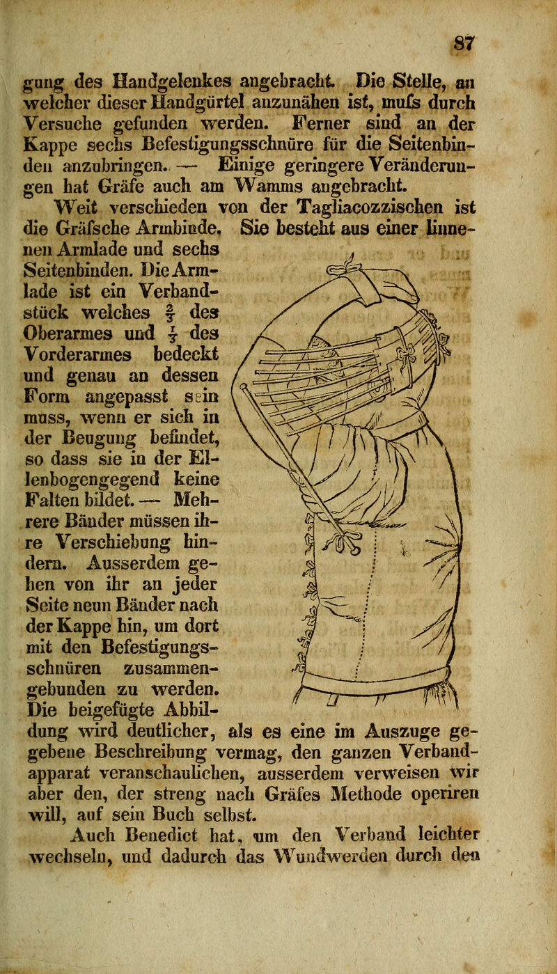 gung des Handgelenkes angebracht. Die Stelle, an welcher dieser Handgürtel anzunähen ist, inufe durch Versuche gefunden werden. Ferner sind an der Kappe sechs Befestigungsschnüre für die Seitenbin- den anzubringen. — Einige geringere Veränderun- gen hat Gräfe auch am Wamms angebracht. Weit verschieden von der Tagliacozzischen ist die Gräfsche Armbinde, Sie besteht aus einer linne- neu Armlade und sechs Seitenbinden. Die Arm- lade ist ein Verband- stück welches § des Oberarmes und £ des Vorderarmes bedeckt und genau an dessen Form angepasst sein muss, wenn er sich in der Beugung befindet, so dass sie in der El- lenbogengegend keine Falten bildet. — Meh- rere Bänder müssen ih- re Verschiebung hin- dern. Ausserdem ge- hen von ihr an jeder Seite neun Bänder nach der Kappe hin, um dort mit den Befestigungs- schnüren zusammen- gebunden zu werden. Die beigefügte Abbil- dung wird deutlicher, als es eine im Auszuge ge- gebene Beschreibung vermag, den ganzen Verband- apparat veranschaulichen, ausserdem verweisen wir aber den, der streng nach Gräfes Methode operiren will, auf sein Buch selbst. Auch Benedict hat, «um den Verband leichter wechseln, und dadurch das Wundwerden durch de«