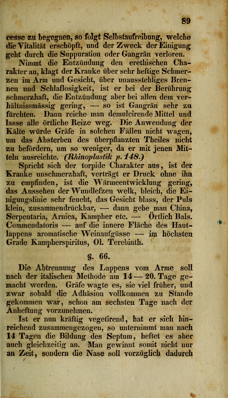 cesse zu begegnen, so folgt Selbstaufreibung, welche die Vitalität erschöpft, und der Zweck der Einigung geht durch die Suppuration oder Gangrän verloren. Nimmt die Entzündung den erethischen Cha- rakter an, klagt der Kranke über sehr heftige Schmer- zen im Arm und Gesicht, über unausstehliges Bren- nen und Schlaflosigkeit, ist er bei der Berührung schmerzhaft, die Entzündung aber bei allen dem ver- hältnissmässig gering, — so ist Gangrän sehr zu fürchten. Dann reiche man demulcirende Mittel und lasse alle örtliche Reize weg. Die Anwendung der Kälte würde Gräfe in solchen Fällen nicht wagen, um das Absterben des überpflanzten Theiles nicht zu befördern, um so weniger, da er mit jenen Mit- teln ausreichte. (Rhinoplastik p. 148.} Spricht sich der torpide Charakter aus, ist der Kranke unschmerzhaft, vertragt er Druck ohne ihn zu empfinden, ist die Wärmeentwicklung gering, das Aussehen der Wundlefzen welk, bleich, die Ei- «igungslinie sehr feucht, das Gesicht blass, der Puls klein, zusammendrückbar, — dann gebe man China, Serpentaria, Arnica, Kampher etc. — Ortlich Bals. Commendatoris — auf die innere Fläche des Haut- lappens aromatische Weinaufgüsse — im höchsten Grade Kampherspiritus, Ol. Terebinth. §. 66. Die Abtrennung des Lappens vom Arme soll nach der italischen Methode am 14—20. Tage ge- macht werden. Gräfe wagte es, sie viel früher, und zwar sobald die Adhäsion vollkommen zu Stande gekommen war, schon am sechsten Tage nach der Anheftung vorzunehmen. Ist er nun kräftig vegetirend, hat er sich hin- reichend zusammengezogen, so unternimmt man nach 14 Tagen die Bildung des Septum, heftet es aber auch gleichzeitig an. Man gewinnt somit nicht nur an Zeit, sondern die Nase soll vorzüglich dadurch