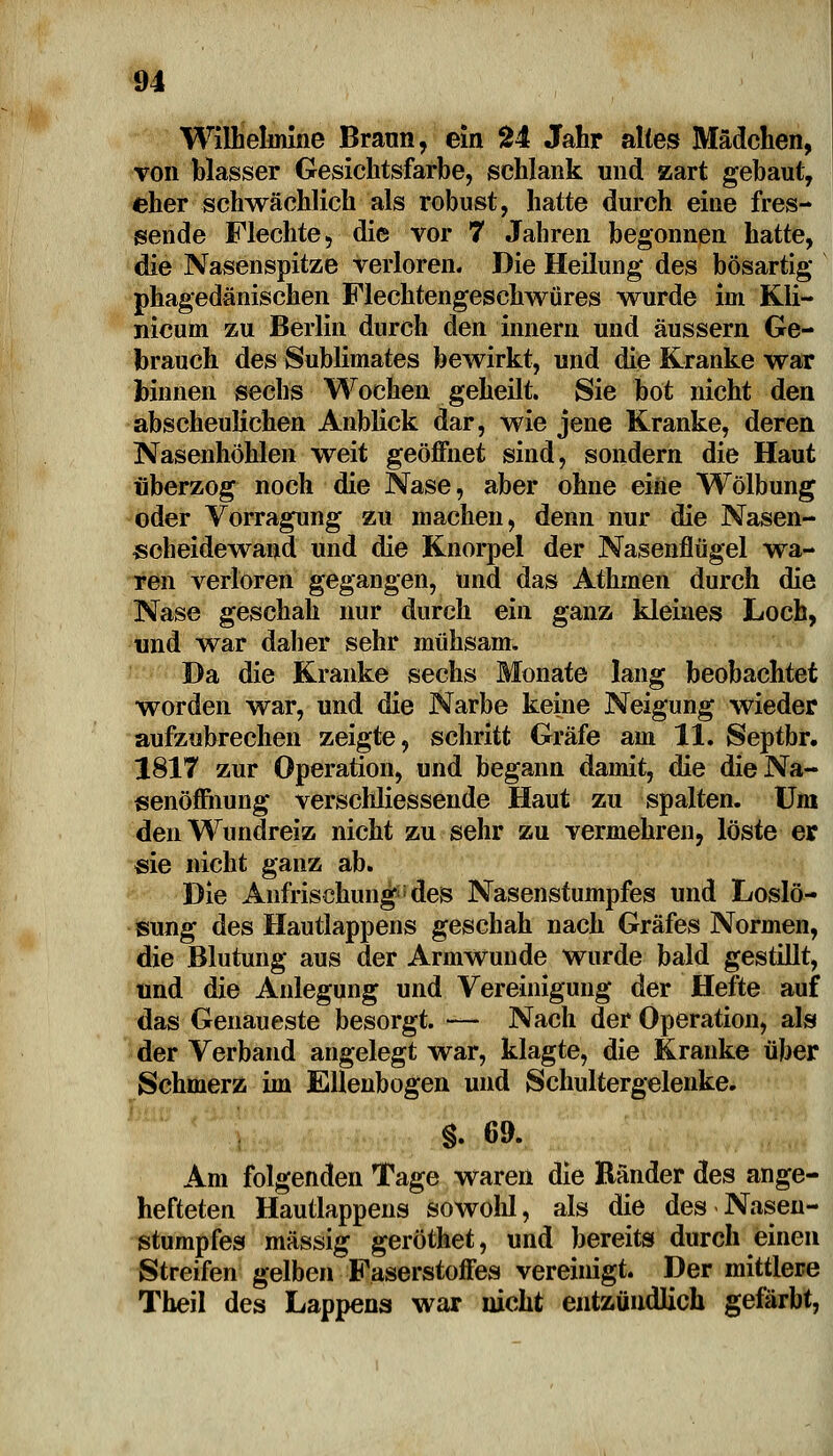 Wilheluilne Braun, ein 24 Jahr alles Mädchen, toii blasser Gesichtsfarbe, schlank und zart gebaut, eher schwächlich als robust, hatte durch eine fres- sende Flechte, die vor 7 Jahren begonnen hatte, die Nasenspitze verloren. Die Heilung des bösartig phagedänischen Flechtengeschwüres wurde im Kli- nicum zu Berlin durch den innern und äussern Ge- brauch des Sublimates bewirkt, und die Kranke war binnen sechs Wochen geheilt. Sie bot nicht den abscheulichen Anblick dar, wie jene Kranke, deren Nasenhöhlen weit geöffnet sind, sondern die Haut überzog noch die Nase, aber ohne eine Wölbung oder Vorragung zu machen, denn nur die Nasen- scheidewand und die Knorpel der Nasenflügel wa- ren verloren gegangen, Und das Athmen durch die Nase geschah nur durch ein ganz kleines Loch, und war daher sehr mühsam. Da die Kranke sechs Monate lang beobachtet worden war, und die Narbe keine Neigung wieder aufzubrechen zeigte, schritt Gräfe am 11. Septbr. 1817 zur Operation, und begann damit, die die Na- senöffnung verschliessende Haut zu spalten. Um den Wundreiz nicht zu sehr zu vermehren, löste er sie nicht ganz ab. Die Anfrisehunn^des Nasenstumpfes und Loslö- sung des Hautlappens geschah nach Gräfes Normen, die Blutung aus der Armwunde wurde bald gestillt, und die Anlegung und Vereinigung der Hefte auf das Genaueste besorgt. — Nach der Operation, als der Verband angelegt war, klagte, die Kranke über Schmerz im Ellenbogen und Schultergelenke. §. 69. Am folgenden Tage waren die Ränder des ange- hefteten Hautlappens sowohl, als die des Nasen- stumpfes massig geröthet, und bereits durch einen Streifen gelben Faserstoffes vereinigt. Der mittlere Theil des Lappens war nicht entzündlich gefärbt,