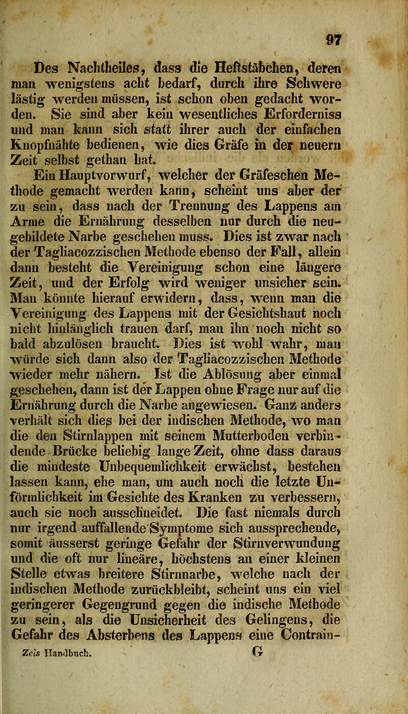 Des Nachtheiles, dass die Heftstäbchen, deren man wenigstens acht bedarf, durch ihre Schwere lästig werden müssen, ist schon oben gedacht wor- den. Sie sind aber kein wesentliches Erforderniss und man kann sich statt ihrer auch der einfachen Knopfnähte bedienen, wie dies Gräfe in der neuem Zeit selbst gethan hat. Ein Hauptvorwurf, welcher der Gräfeschen Me- thode gemacht werden kann, scheint uns aber der zu sein, dass nach der Trennung des Lappens am Arme die Ernährung desselben nur durch die neu- gebildete Narbe geschehen muss. Dies ist zwar nach der Tagliacozzischen Methode ebenso der Fall, allein dann besteht die Vereinigung schon eine längere Zeit, und der Erfolg wird weniger unsicher sein. Man könnte hierauf erwidern, dass, wenn man die Vereinigung des Lappens mit der Gesichtshaut noch nicht hinlänglich trauen darf, man ihn noch nicht so bald abzulösen braucht. Dies ist wohl wahr, mau würde sich dann also der Tagliacozzischen Methode wieder mehr nähern. Ist die Ablösung aber einmal geschehen, dann ist der Lappen ohne Frage nur auf die Ernährung durch die Narbe angewiesen. Ganz anders verhält sich dies bei der indischen Methode, wo man die den Stirnlappen mit seinem Mutterboden verbin- dende Brücke beliebig lange Zeit, ohne dass daraus die mindeste Unbequemlichkeit erwächst, bestehen lassen kann, ehe man, um auch noch die letzte Un- förmlichkeit im Gesichte des Kranken zu verbessern, auch sie noch ausschneidet. Die fast niemals durch nur irgend auffallende Symptome sich aussprechende, somit äusserst geringe Gefahr der Stirnverwundung und die oft nur lineare, höchstens an einer kleinen Stelle etwas breitere Stirnnarbe, welche nach der indischen Methode zurückbleibt, scheint uns ein viel geringerer Gegengrund gegen die indische Methode zu sein, als die Unsicherheit des Gelingens, die Gefahr des Absterbens des Lappens eine Gontrain- Zels Kamibneh. G