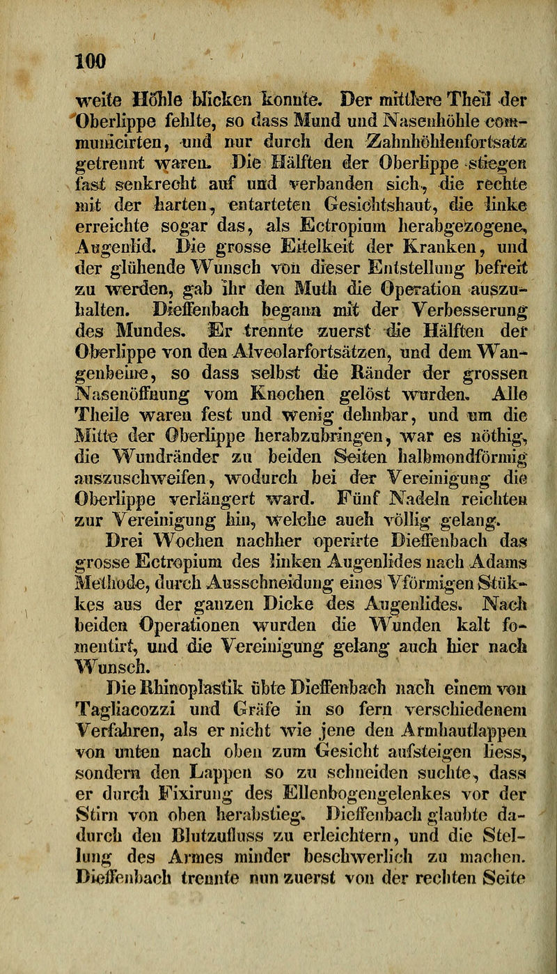 weite Hohle blicken konnte. Der mittlere Theil der Oberlippe fehlte, so dass Mund und Nasenhöhle cont- municirten, und nur durch den Zahnhöhlenfortsatz getrennt waren» Die Hälften der Oberlippe stiegen fast senkrecht auf und verbanden sich-, die rechte mit der harten, entarteten Gesiohtshaut, die linke erreichte sogar das, als Ectropium herabgezogene, Augenlid. Die grosse Eitelkeit der Kranken, und der glühende Wunsch von dieser Entstellung befreit zu werden, gab Ihr den Muth die Operation auszu- halten. Dieffenbach begann mit der Verbesserung des Mundes. Er trennte zuerst die Hälften der Oberlippe von den Alveolarfortsätzen, und dem Wan- genbeine, so dass selbst <fie Ränder der grossen Nasenöffnung vom Knochen gelöst wurden. Alle Theile waren fest und wenig dehnbar, und nm die Mitte der Oberlippe herabzubringen, war es nöthig, die Wundränder zu beiden Seiten halbmondförmig auszuschweifen, wodurch bei der Vereinigung die Oberlippe verlängert ward. Fünf Nadeln reichten zur Vereinigung hin, welche auch völlig gelang. Drei Wochen nachher operlrte Dieffenbach das grosse Ectropium des linken Augenlides nach Adams Methode, durch Ausschneidung eines Vförmigen Stük~ kes aus der ganzen Dicke des Angenlides. Nach beiden Operationen wurden die Wunden kalt fo~ wientirt, und die Vereinigung gelang auch hier nach Wunsch. Die Rhinoplastik übte Dieffenbach nach einem von Tagliacozzi und Gräfe in so fern verschiedenem Verfahren, als er nicht wie jene den Armhautlappen von unten nach oben zum Gesicht aufsteigen Jiess, sondern den Lappen so zu schneiden suchte, dass er durch Eixirung des Ellenbogengelenkes vor der Stirn von oben herabstieg. Dieffenbach glaubte da- durch den Blutzufluss zu erleichtern, und die Stel- lung des Armes minder beschwerlich zu machen. Dieffenbach trennte nun zuerst von der rechten Seite