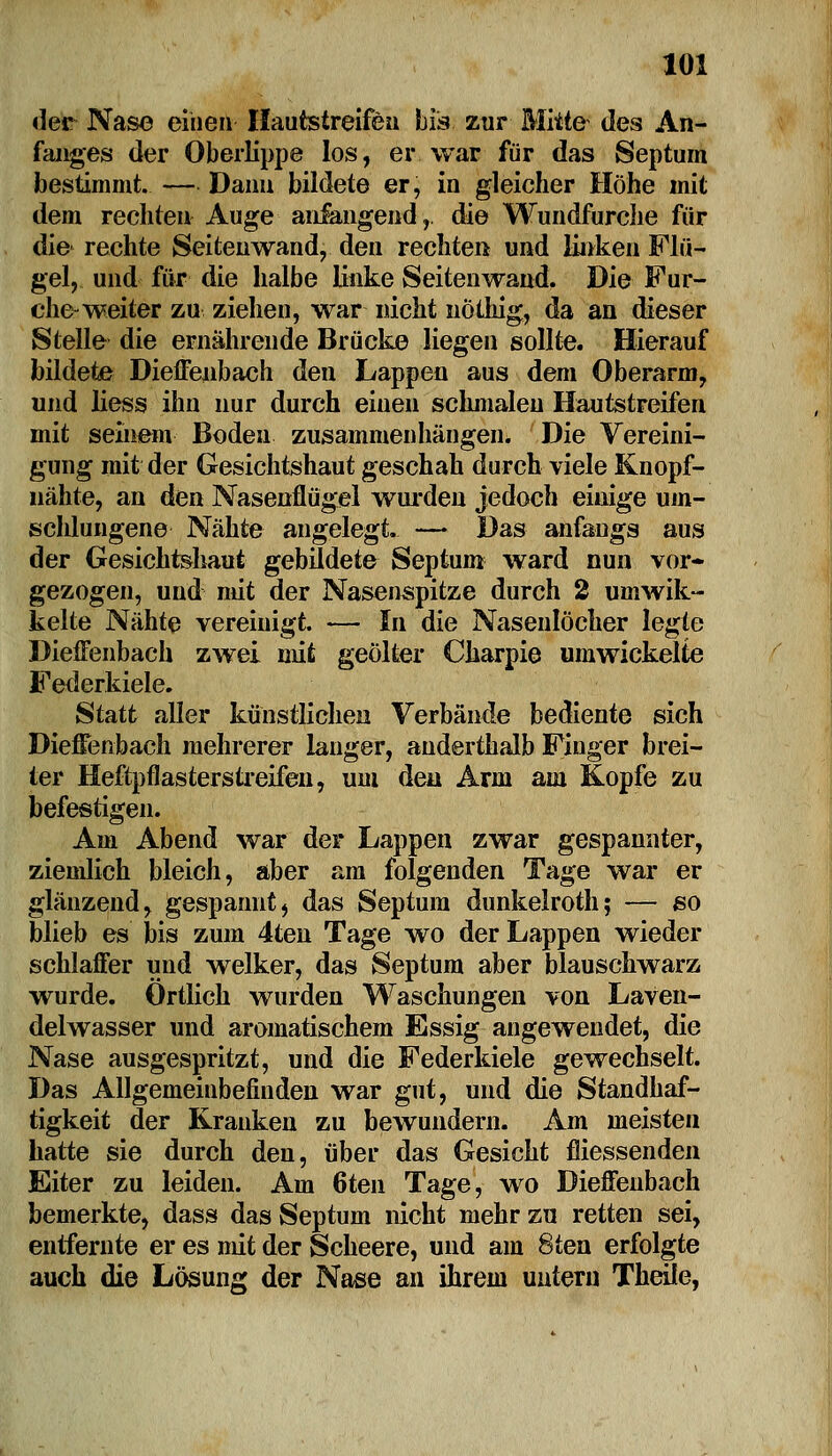 der Nase einen Hautstreifen bis zur Mitte- des An- fanges der Oberlippe los, er. war für das Septum bestimmt. — Dann bildete er, in gleicher Höhe mit dem rechten Auge anlangend, die Wundfurche für die rechte Seitenwand, den rechten und unken Flü- gel, und für die halbe linke Seiten wand. Die Fur- che-weiter zu ziehen, war nicht nöthig, da an dieser Stelle die ernährende Brücke liegen sollte. Hierauf bildete Dieffenbach den Lappen aus dem Oberarm, und liess ihn nur durch einen schmalen Hautstreifen mit seinem Boden zusammenhängen. Die Vereini- gung mit der Gesichtshaut geschah durch viele Knopf- nähte, an den Nasenflügel wurden jedoch einige um- schlungene Nähte angelegt. —• Das anfangs aus der Gesichtshaut gebildete Septum ward nun vor- gezogen, und mit der Nasenspitze durch 2 umwik- kelte Nähte vereinigt. — In die Nasenlöcher legte Dieffenbach zwei mit geölter Charpie umwickelte Federkiele. Statt aller künstlichen Verbände bediente sich Dieffenbach mehrerer langer, anderthalb Finger brei- ter Heftpflasterstreifen, um den Arm am Kopfe zu befestigen. Am Abend war der Lappen zwar gespannter, ziemlich bleich, aber am folgenden Tage war er glänzend, gespannt, das Septum dunkelroth; — so blieb es bis zum 4ten Tage wo der Lappen wieder schlaffer und welker, das Septum aber blauschwarz wurde. Örtlich wurden Waschungen von Laven- delwasser und aromatischem Essig angewendet, die Nase ausgespritzt, und die Federkiele gewechselt. Das Allgemeinbefinden war gut, und die Standhaf- tigkeit der Kranken zu bewundern. Am meisten hatte sie durch den, über das Gesicht fliessenden Eiter zu leiden. Am 6ten Tage, wo Dieffenbach bemerkte, dass das Septum nicht mehr zu retten sei, entfernte er es mit der Scheere, und am 8ten erfolgte auch die Lösung der Nase an ihrem untern TheOe,