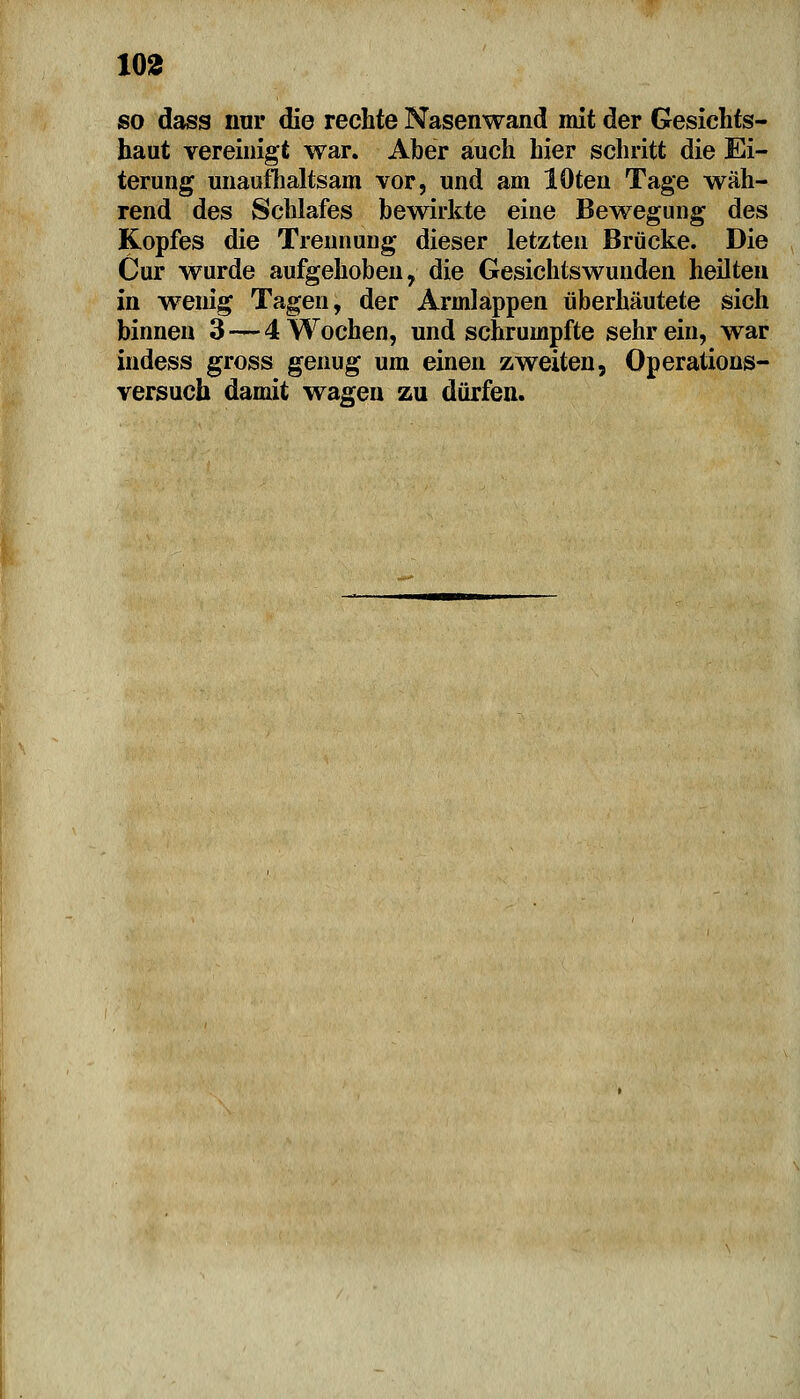 so dass nur die rechte Nasenwand mit der Gesichts- haut vereinigt war. Aber auch hier schritt die Ei- terung unaufhaltsam vor, und am lOten Tage wäh- rend des Schlafes bewirkte eine Bewegung des Kopfes die Trennung dieser letzten Brücke. Die Cur wurde aufgehoben, die Gesichtswunden heilten in wenig Tagen, der Armlappen überhäutete sich binnen 3 — 4 Wochen, und schrumpfte sehrein, war indess gross genug um einen zweiten, Operations- versuch damit wagen zu dürfen.