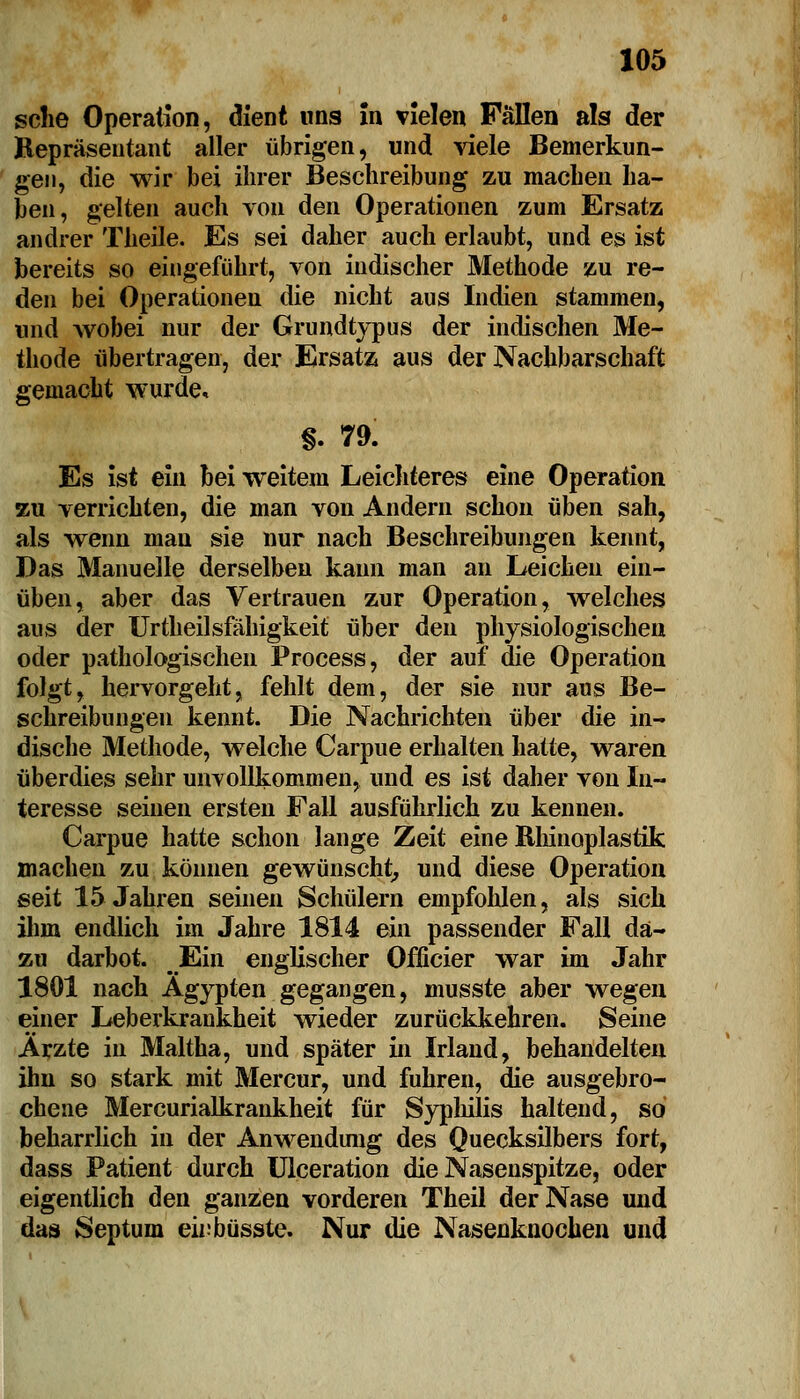 sehe Operation, dient uns in vielen Fällen als der Repräsentant aller übrigen, und viele Bemerkun- gen, die wir bei ihrer Beschreibung zu machen ha- ben, gelten auch von den Operationen zum Ersatz andrer Theile. Es sei daher auch erlaubt, und es ist bereits so eingeführt, von indischer Methode zu re- den bei Operationen die nicht aus Indien stammen, und wobei nur der Grundtypus der indischen Me- thode übertragen, der Ersatz aus der Nachbarschaft gemacht wurde, §. 79. Es ist ein bei weitem Leichteres eine Operation zu verrichten, die man von Andern schon üben sah, als wenn man sie nur nach Beschreibungen kennt, Das Manuelle derselben kann man an Leichen ein- üben, aber das Vertrauen zur Operation, welches aus der Urtheilsfähigkeit über den physiologischen oder pathologischen Process, der auf die Operation folgt, hervorgeht, fehlt dem, der sie nur aus Be- schreibungen kennt. Die Nachrichten über die in- dische Methode, welche Carpue erhalten hatte, waren überdies sehr unvollkommen, und es ist daher von In- teresse seinen ersten Fall ausführlich zu kennen. Carpue hatte schon lange Zeit eine Rhinoplastik machen zu können gewünscht, und diese Operation seit 15 Jahren seinen Schülern empfohlen, als sich ihm endlich im Jahre 1814 ein passender Fall da- zu darbot. Ein englischer Officier war im Jahr 1801 nach Ägypten gegangen, musste aber wegen einer Leberkraukheit wieder zurückkehren. Seine Ärzte in Maltha, und später in Irland, behandelten ihn so stark mit Mercur, und fuhren, die ausgebro- chene Mercurialkrankheit für Syphilis haltend, so beharrlich in der Anwendung des Quecksilbers fort, dass Patient durch Ulceration die Nasenspitze, oder eigentlich den ganzen vorderen Theil der Nase und das Septum eiubüsste. Nur die Nasenknochen und