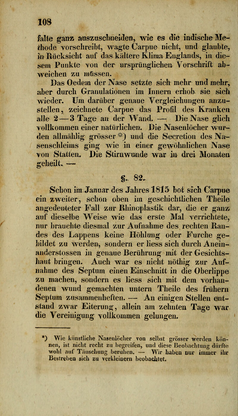 falle gan» auszuschneiden, wie es die indische Me- thode vorschreibt, wagte Carpue nicht, und glaubte, in Bücksicht auf das kältere Klima Englands, in die- sem Punkte von der ursprünglichen Vorschrift ab- weichen zu müssen. Das Qedejai der Nase setzte sich mehr und mehr, aber durch Granulationen im Innern erhob sie sich wieder. Um darüber genaue Vergleichungen anzu- stellen, zeichnete Carpue das Profil des Kranken alle 2 — 3 Tage an der Wand. — Die Nase glich vollkommen einer natürlichen. Die Nasenlöcher wur- den allmähhg grösser *j und die Secretion des Na- senschleims ging wie in einer gewöhnlichen Nase von Statten. Die Stirn wunde war in drei Monaten geheilt* — §. 82. Schon im. Januar des Jahres 1815 bot sich Carpue ein zweiter, schon oben im geschichtlichen Theile angedeuteter Fall zur llhinoplastik dar, die er ganz auf dieselbe Weise wie das erste Mal verrichtete, nur brauchte diesmal zur Aufnahme des rechten Ran- des des Lappens keine Höhlung oder Furche ge- bildet zu werden, sondern er liess sich durch Anein- anderstossen in genaue Berührung mit der Gesichts- haut bringen. Auch war es nicht nöthig zur Auf- nahme des Septum einen Einschnitt in die Oberlippe zu machen, sondern es liess sich mit dem vorhan- denen wund gemachten untern Theile des frühem Septum zusammenheften. — An einigen Stellen ent- stand zwar Eiterung, allein am zehnten Tage war die Vereinigung vollkommen gelungen. *) Wie künstliche Nasenlöcher von selbst grösser Werden kön- nen, ist nicht recht zu begreifen, und diese Beobachtung dürfte •wohl auf Täuschung beruhen. — Wir haben nur immer ihr Bestreben sich zu verkleinern beobachtet.