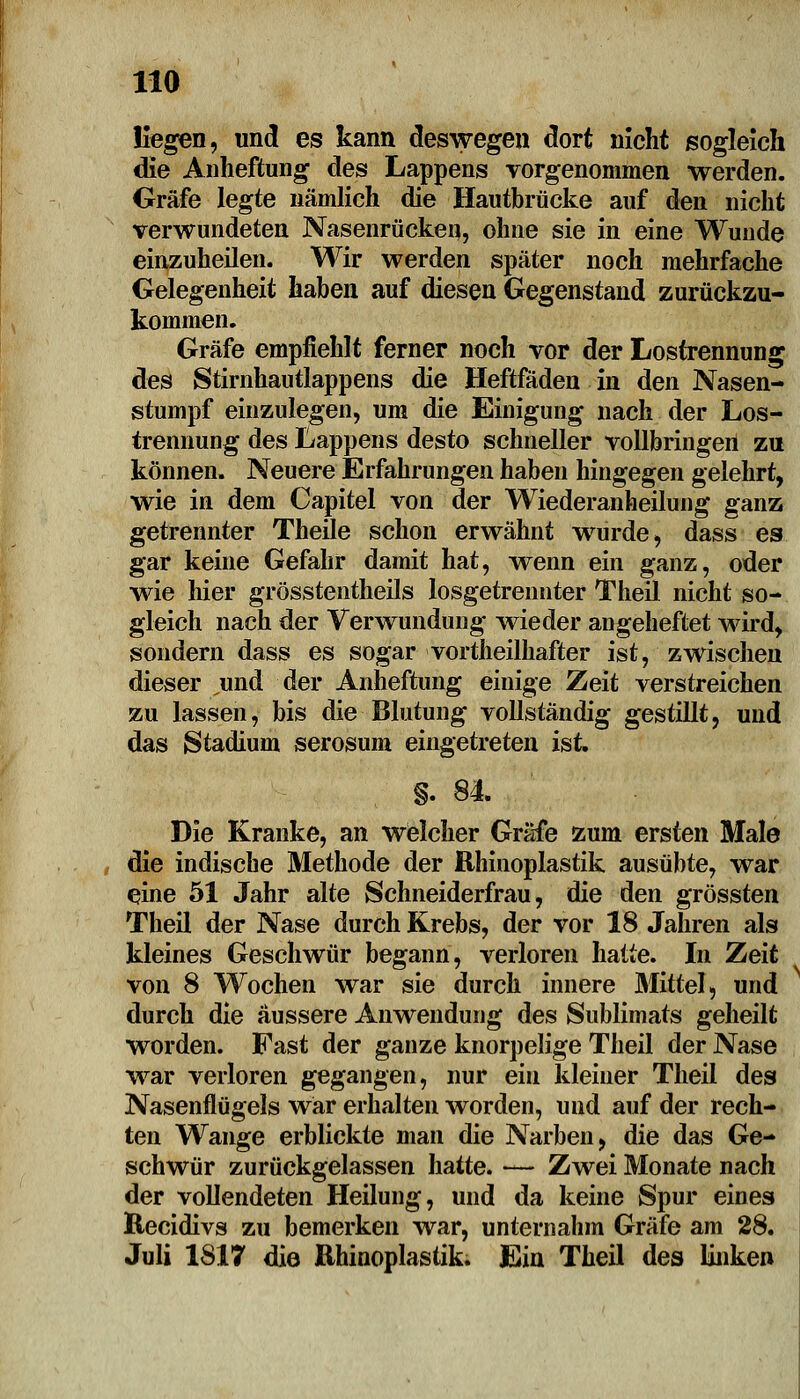 HO liegen, und es kann deswegen dort nicht sogleich die Anheftung des Lappens vorgenommen werden. Gräfe legte nämlich die Hautbrücke auf den nicht verwundeten Nasenrücken, ohne sie in eine Wunde einzuheilen. Wir werden später noch mehrfache Gelegenheit haben auf diesen Gegenstand zurückzu- kommen. Gräfe empfiehlt ferner noch vor der Lostrennung des Stirnhautlappens die Heftfäden in den Nasen- stumpf einzulegen, um die Einigung nach der Los- trennung des Lappens desto schneller vollbringen zu können. Neuere Erfahrungen haben hingegen gelehrt, wie in dem Capitel von der Wiederanheilung ganz getrennter Theüe schon erwähnt wurde, dass es gar keine Gefahr damit hat, wenn ein ganz, oder wie hier grösstentheils losgetrennter Theil nicht so- gleich nach der Verwundung wieder angeheftet wird, sondern dass es sogar vortheilhafter ist, zwischen dieser und der Anheftung einige Zeit verstreichen zu lassen, bis die Blutung vollständig gestillt, und das Stadium serosum eingetreten ist. §. 84. Die Kranke, an welcher Gräfe zum ersten Male die indische Methode der Rhinoplastik ausübte, war eine 51 Jahr alte Schneiderfrau, die den grössten Theil der Nase durch Krebs, der vor 18 Jahren als kleines Geschwür begann, verloren hatte. In Zeit von 8 Wochen war sie durch innere Mittel, und durch die äussere Anwendung des Sublimats geheilt worden. Fast der ganze knorpelige Theil der Nase war verloren gegangen, nur ein kleiner Theil des Nasenflügels war erhalten worden, und auf der rech- ten Wange erblickte man die Narben, die das Ge- schwür zurückgelassen hatte. — Zwei Monate nach der vollendeten Heilung, und da keine Spur eines Recidivs zu bemerken war, unternahm Gräfe am 28. Juli 1817 die Rhinoplastik. Ein Theil des linken