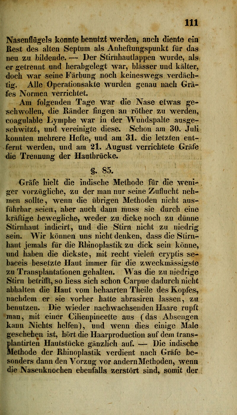 Nasenflügels konnte benutzt werden, auch diente ein Rest des alten Septum als Anheftungspunkt für das neu zu bildende. — Der Stirnhautlappen wurde, als er getrennt und herabgelegt war, blässer und kälter, doch war seine Färbung noch keineswegs verdäch- tig. Alle Operationsakte wurden genau nach Grä- fes Normen verrichtet. Am folgenden Tage war die Nase etwas ge- schwollen, die Ränder fingen an röther zu werden, coagulable Lymphe war in der Wundspalte ausge- schwitzt, und vereinigte diese. Schon am 30. Juli konnten mehrere Hefte, und am 31. die letzten ent- fernt werden, und am 21. August verrichtete Gräfe die Trennung der Hautbrücke. §. 85. Gräfe hielt die indische Methode für die wem> ger vorzügliche, zu der man nur seine Zuflucht neh- men sollte, wenn öie übrigen Methoden nicht aus- führbar seien, aber auch dann muss sie durch eine kräftige bewegliche, weder zu dicke noch zu dünne Stirnhaut indicirt, und die Stirn nicht zu niedrig sein. Wir können uns nicht denken, dass die Stirn- haut jemals für die Rhinoplastik zu dick sein könne, und haben die dickste, mit recht vielen cryptis se- baceis besetzte Haut immer für die zweckmässigste zu Transplantationen gehalten. Was die zu niedrige Stirn betrifft, so Hess sich schon Carpue dadurch nicht abhalten die Haut vom behaarten Theile des Kopfes, nachdem er sie vorher hatte abrasiren lassen, zu benutzen. Die wieder nachwachsenden Haare rupft man, mit einer Cilienpincette aus (das Absengen kann Nichts helfen), und wenn dies einige Male geschehen ist, hört die Haarproduction auf dem trans- plantirten Hautstücke gänzlich auf. — Die indische Methode der Rhinoplastik verdient nach Gräfe be- sonders dann den Vorzug vor andern Methoden, wenn die Nasenknochen ebenfalls zerstört sind, somit der