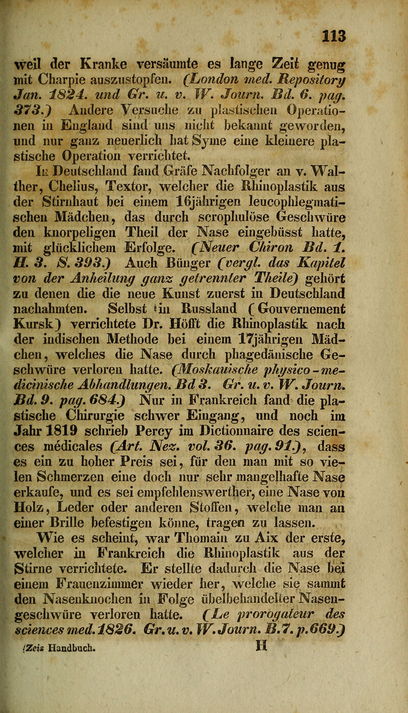 weil der Kranke versäumte es lange Zeit genug mit Charpie auszustopfen. (London med. Repositorg Jan. 1824. und Gr. u. v. W. Journ. Bd. 6. pag. 373.) Andere Versuche zu plastischen Operatio- nen in England sind uns nicht bekannt geworden, und nur ganz neuerlich hat Syine eine kleinere pla- stische Operation verrichtet. In Deutschland fand Gräfe Nachfolger an v. Wal- ther, Chelius, Textor, welcher die Khinoplastik aus der Stirnhaut bei einem 16jährigen leucophlegmati- schen Mädchen, das durch scrophulöse Geschwüre den knorpeligen Theil der Nase eingebüsst hatte, mit glücklichem Erfolge. (Neuer Chiron Bd. 1. H. 3. &. 393.) Auch Bünger (vergl. das Kapitel von der Anheilung ganz getrennter Theile) gehört zu denen die die neue Kunst zuerst in Deutschland nachahmten. Selbst «in Russland (Gouvernement Kursk) verrichtete Dr. Hofft die Khinoplastik nach der indischen Methode bei einem 17jährigen Mäd- chen, welches die Nase durch phagedänische Ge- schwüre verloren hatte. (Moskauische physico~me- dicinische Abhandlungen. Bd 3. Gr. u. v. W. Journ. Bd. 9. pag. 684.) Nur in Frankreich fand die pla- stische Chirurgie schwer Eingang, und noch im Jahr 1819 schrieb Percy im Dictionnaire des scien- ces medicales (Art. Nez. vol. 36. pag. 91.), dass es ein zu hoher Preis sei, für den man mit so vie- len Schmerzen eine doch nur sehr mangelhafte Nase erkaufe, und es sei empfehlenswertlier, eine Nase von Holz, Leder oder anderen Stoffen, welche man an einer Brille befestigen könne, tragen zu lassen. Wie es scheint, war Thomain zu Aix der erste, welcher in Frankreich die Khinoplastik aus der Stirne verrichtete. Er stellte dadurch die Nase bei einem Frauenzimmer wieder her, welche sie samnifc den Nasenknochen in Folge übelbehandelter Nasen- geschwüre verloren hatte. (Le prorogateur des sciences med. 1826. Gr. u. v. W. Journ. B. 7. p. 669.) {Zeis Handbuch. H