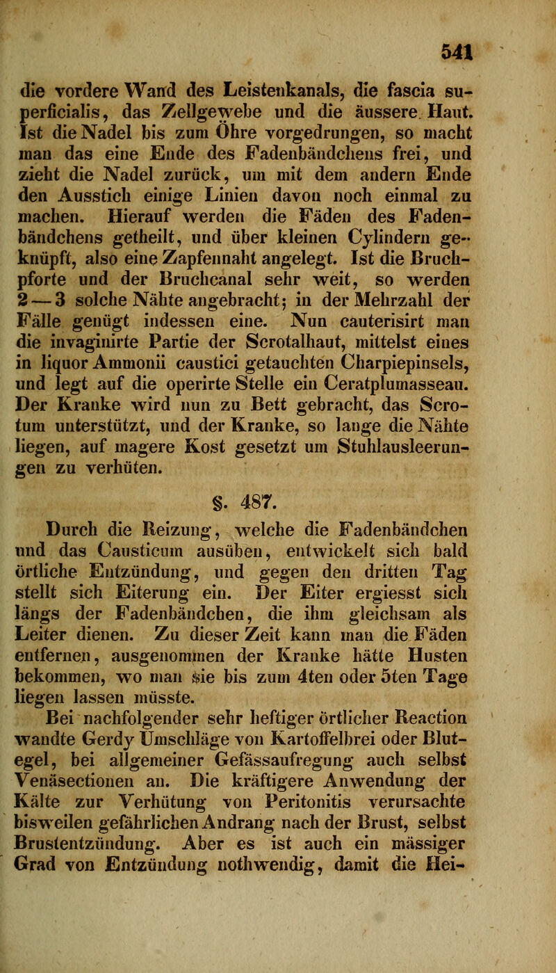 die vordere Wand des Leistenkanals, die fascia su- perficialis, das Zellgewebe und die äussere Haut. Ist die Nadel bis zum Ohre vorgedrungen, so macht man das eine Ende des Fadenbändchens frei, und zieht die Nadel zurück, um mit dem andern Ende den Ausstich einige Linien davon noch einmal zu machen. Hierauf werden die Fäden des Faden- bändchens getheilt, und über kleinen Cylindern ge- knüpft, also eine Zapfennaht angelegt. Ist die ßruch- pforte und der Bruchcanal sehr weit, so werden 2 — 3 solche Nähte angebracht; in der Mehrzahl der Fälle genügt indessen eine. Nun cauterisirt man die invaginirte Partie der Scrotalhaut, mittelst eines in liquor Ammonii caustici getauchten Charpiepinsels, und legt auf die operirte Stelle ein Ceratplumasseau. Der Kranke wird nun zu Bett gebracht, das Scro- tum unterstützt, und der Kranke, so lange die Nähte liegen, auf magere Kost gesetzt um Stuhlausleerun- gen zu verhüten. §. 487. Durch die Reizung, welche die Fadenbändchen und das Causticum ausüben, entwickelt sich bald örtliche Entzündung, und gegen den dritten Tag stellt sich Eiterung ein. Der Eiter ergiesst sich längs der Fadenbändchen, die ihm gleichsam als Leiter dienen. Zu dieser Zeit kann mau die Fäden entfernen, ausgenommen der Kranke hätte Husten bekommen, wo man Sie bis zum 4ten oder 5ten Tage liegen lassen müsste. Bei nachfolgender sehr heftiger örtlicher Reaction wandte Gerdy Umschläge von Kartoffelbrei oder Blut- egel, bei allgemeiner Gefässaufiegung auch selbst Venäsectionen an. Die kräftigere Anwendung der Kälte zur Verhütung von Peritonitis verursachte bisweilen gefährlichen Andrang nach der Brust, selbst Brustentzündung. Aber es ist auch ein massiger Grad von Entzündung nothwendig, damit die Hei-