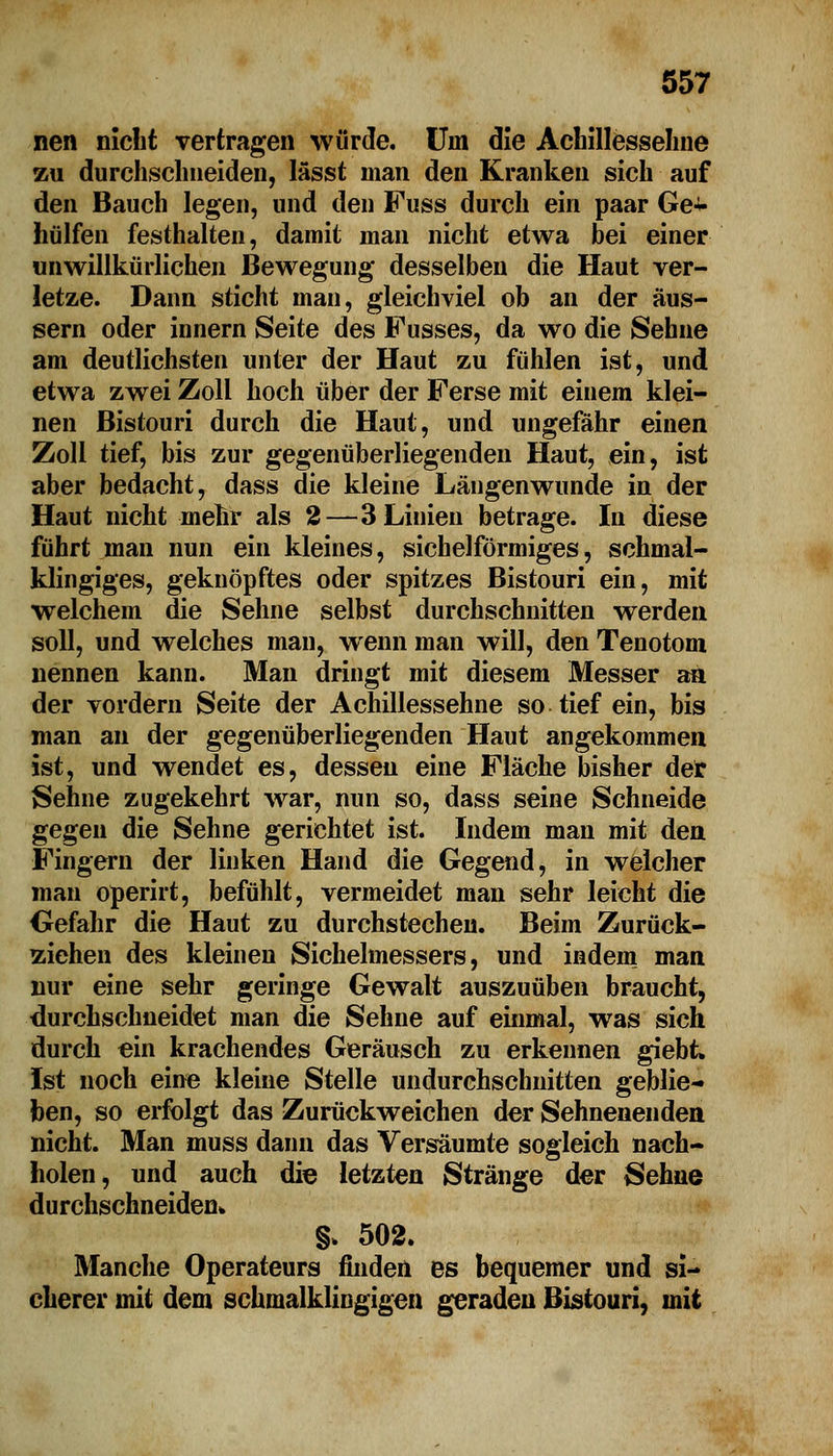 nen nicht vertragen würde. Uni die Achillesseline zu durchschneiden, lässt man den Kranken sich auf den Bauch legen, und den Fuss durch ein paar Ge* hülfen festhalten, damit man nicht etwa bei einer unwillkürlichen Bewegung desselben die Haut ver- letze. Dann sticht man, gleichviel ob an der äus- sern oder innern Seite des Fusses, da wo die Sehne am deutlichsten unter der Haut zu fühlen ist, und etwa zwei Zoll hoch über der Ferse mit einem klei- nen Bistouri durch die Haut, und ungefähr einen Zoll tief, bis zur gegenüberliegenden Haut, ein, ist aber bedacht, dass die kleine Längenwunde in der Haut nicht mehr als 2—3 Linien betrage. In diese führt man nun ein kleines, sichelförmiges, schmal- klingiges, geknöpftes oder spitzes Bistouri ein, mit welchem die Sehne selbst durchschnitten werden soll, und welches man, wenn man will, den Tenotom nennen kann. Man dringt mit diesem Messer aa der vordem Seite der Achillessehne so tief ein, bis man an der gegenüberliegenden Haut angekommen ist, und wendet es, dessen eine Fläche bisher der Sehne zugekehrt war, nun so, dass seine Schneide gegen die Sehne gerichtet ist. Indem man mit den Fingern der linken Hand die Gegend, in welcher man operirt, befühlt, vermeidet man sehr leicht die Gefahr die Haut zu durchstechen. Beim Zurück- ziehen des kleinen Sichelmessers, und indem man nur eine sehr geringe Gewalt auszuüben braucht, durchschneidet man die Sehne auf einmal, was sich durch ein krachendes Geräusch zu erkennen giebt. Ist noch eine kleine Stelle undurchschnitten geblie- ben, so erfolgt das Zurückweichen der Sehnenenden nicht. Man muss dann das Versäumte sogleich nach- holen, und auch die letzten Stränge der Sehne durchschneiden* §» 502. Manche Operateurs finden es bequemer und si- cherer mit dem schmalklingigen geraden Bistouri, mit