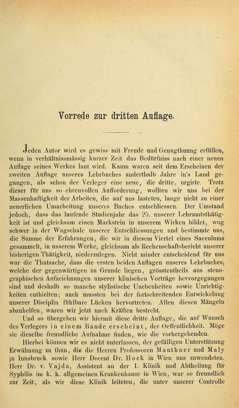 Vorrede zur dritten Auflage. J eden Autor wird es gewiss mit Freude und Genugthuung erfüllen, wenn in verhältnissmässig kurzer Zeit das Bedürfniss nach einer neuen Auflage seines Werkes laut wird. Kaum waren seit dem Erscheinen der zweiten Aufliage unseres Lehrbuches anderthalb Jahre in's Land ge- gangen, als schon der Verleger eine neue, die dritte; urgirte. Trotz dieser für uns so ehrenvollen Aufforderung, wollten wir uns bei der Massenhaftigkeit der Arbeiten, die auf uns lasteten, lange nicht zu einer neuerlichen Umarbeitung unseres Buches entschliessen. Der Umstand jedoch, dass das laufende Studienjahr das 25. unserer Lehramtsthätig- keit ist und gleichsam einen Markstein in unserem Wirken bildet, wog schwer in der Wagschale unserer EntSchliessungen und bestimmte uns, die Summe der Erfahrungen, die wir in diesem Viertel eines Saeculums gesammelt, in unserem Werke, gleichsam als Rechenschaftsbericht unserer bisherigen Thätigkeit, niederzulegen. Nicht minder entscheidend für uns war die Thatsache, dass die ersten beiden Auflagen unseres Lehrbuches, welche der gegenwärtigen zu Grunde liegen, grösstentheils aus steno- graphischen Aufzeichnungen unserer klinischen Vorträge hervorgegangen sind und deshalb so manche stylistische Unebenheiten sowie Unrichtig- keiten enthielten; auch mussten bei der fortschreitenden Entwickelung unserer Disciplin fühlbare Lücken hervortreten. Allen diesen Mängeln abzuhelfen, waren wir jetzt nach Kräften bestrebt. Und so übergeben wir hiermit diese dritte Auflage, die auf Wunsch des Verlegers in einem Bande erscheint, der Oeffentlichkeit. Möge sie dieselbe freundliche Aufnahme finden, wie die vorhergehenden. Hierbei können wir es nicht unterlassen, der gefälligen Unterstützung Erwähnung zu thun, die die Herren Professoren Mauthner und Maly in Innsbruck sowie Herr Docent Dr. Hock in Wien uns zuwendeten. Herr Dr. v. Vajda, Assistent an der L Klinik und Abtheilung für Syphilis im k. k. allgemeinen Krankenhause in Wien, war so freundlich zur Zeit, als wir diese Klinik leiteten, die unter unserer Coutrolle