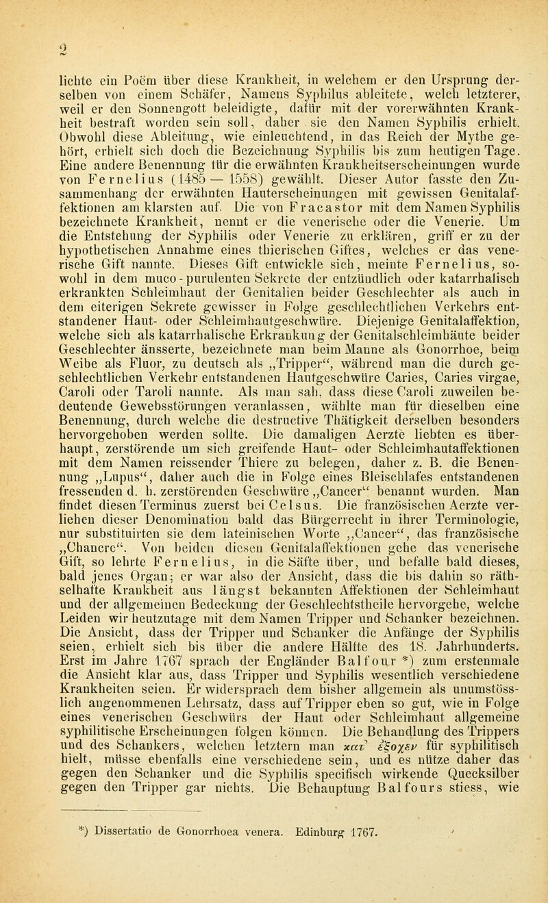 lichte ein Poem über diese Krankheit, in welchem er den Ursprung der- selben von einem Schäfer, Namens Sypbilus ableitete, welch letzterer, weil er den Sonnengott beleidigte, dafür mit der vorerwähnten Krank- heit bestraft worden sein soll, daher sie den Namen Syphilis erhielt. Obwohl diese Ableitung, wie einleuchtend, in das Reich der Mythe ge- hört, erhielt sich doch die Bezeichnung Syphilis bis zum heutigen Tage. Eine andere Benennung tür die erwähnten Krankheitserscheinungen wurde von Fe melius (1485—1558) gewählt. Dieser Autor fasste den Zu- sammenhang der erwähnten Hauterscheinungen mit gewissen Genitalaf- fektionen am klarsten auf. Die von Fracastor mit dem Namen Syphilis bezeichnete Krankheit, nennt er die venerische oder die Venerie. Um die Entstehung der Syphilis oder Venerie zu erklären, griff er zu der hypothetischen Annahme eines thierischen Giftes, welches er das vene- rische Gift nannte. Dieses Gift entwickle sich, meinte Fernelius, so- wohl in dem muco - purulenten Sekrete der entzündlich oder katarrhalisch erkrankten Schleimhaut der Genitalien beider Geschlechter als auch in dem eiterigen Sekrete gewisser in Folge geschlechtlichen Verkehrs ent- standener Haut- oder Schleimhautgeschwüre. Diejenige Genitalaff'ektion, welche sich als katarrhalische Erkrankung der Genitalschleimhäute beider Geschlechter äusserte^ bezeichnete man beim Manne als Gonorrhoe, beim Weibe als Pluor, zu deutsch als „Tripper, während man die durch ge- schlechtlichen Verkehr entstandenen Hautgeschwüre Caries, Caries virgae, Caroli oder Taroli nannte. Als man sah, dass diese Caroli zuweilen be- deutende Gewebsstörungen veranlassen, wählte man für dieselben eine Benennung, durch welche die destructive Thätigkeit derselben besonders hervorgehoben werden sollte. Die damaligen Aerzte liebten es über- haupt, zerstörende um sich greifende Haut- oder Schleimhautaffektionen mit dem Namen reissender Thiere zu belegen, daher z. B. die Benen- nung „Lupus, daher auch die in Folge eines Bleischlafes entstandenen fressenden d. h. zerstörenden Geschwüre,,Cancer'-' benannt wurden. Man findet diesen Terminus zuerst beiCelsus. Die französischen Aerzte ver- liehen dieser Denomination bald das Bürgerrecht in ihrer Terminologie, nur substituirten sie dem lateinischen Worte ,,Cancer, das französische „Chancrc. Von beiden diesen Genitalaff'ektionen geiae das venerische Gift, so lehrte Fernelius, in die Säfte über, und befalle bald dieses, bald jenes Organ; er war also der Ansicht, dass die bis dahin so räth- selhafte Krankheit aus längst bekannten Affektionen der Schleimhaut und der allgemeinen Bedeckung der Geschlechtstheile hervorgehe, welche Leiden wir heutzutage mit dem Namen Tripper und Schanker bezeichnen. Die Ansicht, dass der Tripper und Schanker die Anfänge der Syphilis seien, erhielt sich bis über die andere Hälfte des 18. Jahrhunderts. Erst im Jahre 1767 sprach der Engländer Balfour *) zum erstenmale die Ansicht klar aus, dass Tripper und Syphilis wesentlich verschiedene Krankheiten seien. Er widersprach dem bisher allgemein als unumstöss- lich angenommenen Lehrsatz, dass auf Tripper eben so gut, wie in Folge eines venerischen Geschwürs der Haut oder Schleimhaut allgemeine syphilitische Erscheinungen folgen können. Die Behandlung des Trippers und des Schankers, welchen letztern man xax' i'^ox^v für syphilitisch hielt, müsse ebenfalls eine verschiedene sein, und es nütze daher das gegen den Schanker und die Syphilis specifisch wirkende Quecksilber gegen den Tripper gar nichts. Die Behauptung Balfours stiess, wie ^■) Dissertatio de Gonorrhoea venera. Edinbur^ 1767.